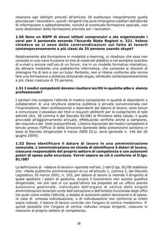 relazione agli obblighi previsti all’articolo 18 sostituisce integralmente quella
prevista per i lavoratori», quindi i dirigenti che pure rimangono creditori dell’attività
di informazione e addestramento, nonché di eventuale formazione speciale, non
sono destinatari della formazione prevista per i lavoratori.
1.50 Sono un RSPP di alcuni istituti comprensivi e sto organizzando i
corsi per il personale secondo l’Accordo Stato Regioni n. 221. Volevo
chiedere se ci sono delle controindicazioni sul fatto di tenerli
contemporaneamente a più classi da 35 persone usando skype?
Relativamente alla formazione in modalità e-learning, si ribadisce che essa non
consiste in una mera fruizione on line di materiali didattici o nel semplice scambio
di e-mail o ancora nell’uso di un forum, ma in un modello formativo interattivo,
da attivare mediante una piattaforma informatica, che consenta ai discenti di
interagire fra di loro e con un tutor. Pertanto, non si ritiene conforme alla norma
fare una formazione a distanza utilizzando skype, oltretutto contemporaneamente
a più classi ciascuna di 35 persone.
1.51 I medici competenti devono risultare iscritti in qualche albo o elenco
professionale?
I sanitari che svolgono l’attività di medico competente in qualità di dipendenti o
collaboratori di una struttura esterna pubblica o privata convenzionata con
l’imprenditore, liberi professionisti e dipendenti del datore di lavoro, sono tenuti
a comunicare il possesso dei titoli e requisiti abilitanti per lo svolgimento di tale
attività (Art. 38 comma 4 del Decreto 81/08) al Ministero della salute, il quale
provvede all’aggiornamento annuale, effettuando verifiche anche a campione,
dei requisiti e dei titoli autocertificati. L’elenco Nazionale dei medici competenti è
tenuto presso l’Ufficio II della Direzione Generale della prevenzione sanitaria in
base al Decreto dirigenziale 4 marzo 2009 (G.U. serie generale n. 146 del 26
giugno 2009).
1.52 Devo identificare il datore di lavoro in una amministrazione
comunale. L’amministrazione mi chiede di identificare 5 datori di lavoro,
ciascuno responsabile del proprio settore di competenza e con autonomi
poteri di spesa sulla sicurezza. Vorrei sapere se ciò è conforme al D.lgs.
81/08?
La definizione di «datore di lavoro» riportata nell’art. 2 del D.lgs. 81/08 stabilisce
che: «Nelle pubbliche amministrazioni di cui all’articolo 1, comma 2, del Decreto
Legislativo 30 marzo 2001, n. 165, per datore di lavoro si intende il dirigente al
quale spettano i poteri di gestione, ovvero il funzionario non avente qualifica
dirigenziale, nei soli casi in cui quest’ultimo sia preposto ad un ufficio avente
autonomia gestionale, individuato dall’organo di vertice delle singole
amministrazioni tenendo conto dell’ubicazione e dell’ambito funzionale degli uffici
nei quali viene svolta l’attività, e dotato di autonomi poteri decisionali e di spesa.
In caso di omessa individuazione, o di individuazione non conforme ai criteri
sopra indicati, il datore di lavoro coincide con l’organo di vertice medesimo». E’
quindi possibile che l’organo di vertice individui cinque dirigenti, ciascuno in
relazione al proprio settore di competenza.
20
 