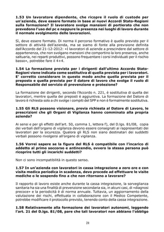 1.53 Un lavoratore dipendente, che ricopre il ruolo di custode per
un’azienda, deve essere formato in base ai nuovi Accordi Stato-Regioni
sulla formazione? Il lavoratore svolge mansioni di portierato che non
prevedono l’uso del pc e neppure la presenza nei luoghi di lavoro durante
il normale svolgimento delle lavorazioni.
Sì, deve essere formato. Di norma il percorso formativo è quello previsto per il
settore di attività dell’azienda, ma se siamo di fonte alla previsione definita
dall’Accordo del 21-12-2012: «I lavoratori di aziende a prescindere dal settore di
appartenenza, che non svolgano mansioni che comportino la loro presenza, anche
saltuaria, nei reparti produttivi, possono frequentare i corsi individuati per il rischio
basso», potrebbe fare il 4+4.
1.54 La formazione prevista per i dirigenti dall’ultimo Accordo Stato-
Regioni viene indicata come sostitutiva di quella prevista per i lavoratori.
E’ corretto considerare in questo modo anche quella prevista per il
preposto e quella prevista per il datore di lavoro che svolge il ruolo di
Responsabile del servizio di prevenzione e protezione?
La formazione dei dirigenti, secondo l’Accordo n. 221, è sostitutiva di quella dei
lavoratori, mentre quella dei preposti è aggiuntiva. La formazione del Datore di
lavoro è richiesta solo a chi svolge i compiti del SPP e non è formalmente sostitutiva.
1.55 Gli RLS possono visionare, previa richiesta al Datore di Lavoro, le
prescrizioni che gli Organi di Vigilanza hanno comminato alla propria
azienda?
Ai sensi e per gli effetti dell’art. 50, comma 1, lettera f), del D.lgs. 81/08, copia
dei verbali dell’organo di vigilanza devono essere consegnati ai rappresentati dei
lavoratori per la sicurezza. Qualora gli RLS non siano destinatari dei suddetti
verbali possono rivolgersi all’organo di vigilanza.
1.56 Vorrei sapere se la figura del RLS è compatibile con l’incarico di
addetto al primo soccorso e antincendio, ovvero la stessa persona può
ricoprire tutti gli incarichi suddetti?
Non ci sono incompatibilità in questo senso.
1.57 In un’azienda con lavoratori in cassa integrazione a zero ore e con
visita medica periodica in scadenza, devo procede ad effettuare le visite
mediche o le sospendo fino a che non ritornano a lavorare?
Il rapporto di lavoro esiste anche durante la cassa integrazione, la sorveglianza
sanitaria ha sia una finalità di prevenzione secondaria sia, in alcuni casi, di «diagnosi
precoce» e la periodicità è di norma annuale. Tuttavia, un aggiornamento della
valutazione dei rischi, effettuata in collaborazione con il Medico Competente,
potrebbe modificare il protocollo previsto, tenendo conto della cassa integrazione.
1.58 Relativamente alla formazione dei lavoratori autonomi, leggendo
l’art. 21 del D.lgs. 81/08, pare che tali lavoratori non abbiano l’obbligo
21
 