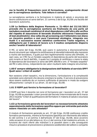 ma la facoltà di frequentare corsi di formazione, analogamente dicasi
per la sorveglianza sanitaria. Tale lettura è corretta?
La sorveglianza sanitaria e la formazione in materia di salute e sicurezza del
lavoro costituiscono ai sensi dell’art. 21 comma 2 del D.lgs. 81/08 una facoltà del
lavoratore autonomo.
1.59 La Delibera della Regione Piemonte n. 21-4814 del 22/10/2012
prevede che la sorveglianza sanitaria sia finalizzata da una parte ad
escludere eventuali condizioni di alcol dipendenza e dall’altra alla verifica
del rispetto di assunzione di bevande alcoliche attraverso l’esecuzione
di test alcolimetrici. Una volta che gli screening con l’etilometro non diano
un riscontro positivo e così pure l’anamnesi alcologica integrata con
Audit C e successivo esame obiettivo confermino l’esito negativo, è
obbligatorio per il datore di lavoro e/o il medico competente disporre
anche l’analisi di laboratorio?
Il MC, ai sensi del D.lgs. 81/08, può usare in autonomia e discrezionalmente
diversi strumenti per redigere la certificazione di idoneità/inidoneità alla mansione
a rischio del lavoratore, il quale può fare legittimamente ricorso allo SPreSAL. In
ogni caso, se il MC ha un fondato sospetto di dipendenza da parte del lavoratore
può inviarlo al Ser.D dell’ASL, il quale ha il compito di certificare o meno lo stato
di dipendenza del lavoratore ai sensi del DPR 309/90 e smi. Il “fondato sospetto”
del MC è atto clinico, indipendente dai valori risultanti dalle indagine strumentali.
1.60 E’ sempre obbligatoria la designazione dell’Addetto al servizio SPP?
Quali sono i criteri di scelta?
Non esistono criteri tassativi, ma la dimensione, l’articolazione e la complessità
aziendale sono elementi che devono orientare la scelta. Il servizio di prevenzione
deve essere costituito da un numero sufficiente di persone in modo da svolgere
efficacemente i compiti di cui all’art. 33 del D.lgs. 81/08.
1.61 Il RSPP può fornire la formazione ai lavoratori?
Il RSPP può fare il docente nei corsi di formazione per i lavoratori ex art. 37 del
D.lgs. 81/08 se possiede i criteri previsti dal Decreto Interministeriale del 6 marzo
2013 recante “Criteri di qualificazione del formatore in materia di salute e sicurezza
del lavoro”.
1.62 La formazione generale dei lavoratori va necessariamente attestata
separatamente dalla formazione specifica oppure per entrambe può anche
essere rilasciato un solo attestato?
Il modulo di formazione generale ex art. 37 del D.lgs. 81/08 costituisce credito
formativo permanente, mentre la Formazione Specifica con riferimento alla lettera
b) del comma 1 e al comma 3 dell’articolo 37 del D.lgs. 81/08, deve avvenire
nelle occasioni di cui alle lettere a), b) e c) del comma 4 del medesimo articolo, in
funzione dei rischi riferiti alle mansioni e ai possibili danni e alle conseguenti
misure e procedure di prevenzione e protezione caratteristici del settore o comparto
22
 