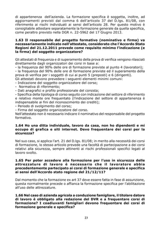di appartenenza dell’azienda. La formazione specifica è soggetta, inoltre, ad
aggiornamenti previsti dal comma 6 dell’articolo 37 del D.lgs. 81/08, con
riferimento ai rischi individuati ai sensi dell’articolo 28. Per questo motivo è
consigliabile attestare separatamente la formazione generale da quella specifica,
come peraltro previsto nella DGR n. 22-5962 del 17 Giugno 2013.
1.63 Il responsabile del progetto formativo (nominativo e firma) va
necessariamente indicato nell’attestato, considerato che l’Accordo Stato
Regioni del 21.12.2011 prevede come requisito minimo l’indicazione (e
la firma) del soggetto organizzatore?
Gli attestati di frequenza e di superamento della prova di verifica vengono rilasciati
direttamente dagli organizzatori dei corsi in base a:
- la frequenza del 90% delle ore di formazione previste al punto 4 (lavoratori);
- la frequenza del 90% delle ore di formazione previste ed il superamento della
prova di verifica per i soggetti di cui ai punti 5 (preposti) e 6 (dirigenti).
Gli attestati devono prevedere i seguenti elementi minimi comuni:
- Indicazione del soggetto organizzatore del corso;
- Normativa di riferimento;
- Dati anagrafici e profilo professionale del corsista;
- Specifica della tipologia di corso seguito con indicazione del settore di riferimento
e relativo monte ore frequentato (l’indicazione del settore di appartenenza è
indispensabile ai fini del riconoscimento dei crediti);
- Periodo di svolgimento del corso;
- Firma del soggetto organizzatore del corso.
Nell’attestato non è necessario indicare il nominativo del responsabile del progetto
formativo.
1.64 Ho una ditta individuale, lavoro da casa, non ho dipendenti e mi
occupo di grafica e siti internet. Devo frequentare dei corsi per la
sicurezza?
Nel suo caso, si applica l’art. 21 del D.lgs. 81/08; in merito alla necessità dei corsi
di formazione, lo stesso articolo prevede una facoltà di partecipazione a dei corsi
relativi alla sicurezza, sempre attinenti ai rischi professionali specifici legati al
lavoro svolto.
1.65 Per poter accedere alla formazione per l’uso in sicurezza delle
attrezzature di lavoro è necessario che il lavoratore abbia
precedentemente partecipato ai corsi di formazione generale e specifica
ai sensi dell’Accordo stato regione del 21/12/11?
Dal momento che la formazione ex art 37 deve essere fatta in fase di assunzione,
questa normalmente precede o affianca la formazione specifica per l’abilitazione
all’uso delle attrezzature.
1.66 Nel caso di azienda agricola a conduzione famigliare, il titolare datore
di lavoro è obbligato alla redazione del DVR e a frequentare corsi di
formazione? I coadiuvanti famigliari devono frequentare dei corsi di
formazione generale e specifica?
23
 