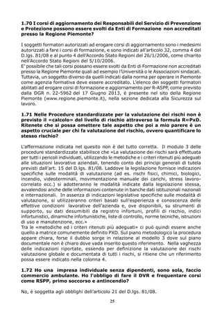 1.70 I corsi di aggiornamento dei Responsabili del Servizio di Prevenzione
e Protezione possono essere svolti da Enti di Formazione non accreditati
presso la Regione Piemonte?
I soggetti formatori autorizzati ad erogare corsi di aggiornamento sono i medesimi
autorizzati a fare i corsi di formazione, e sono indicati all’articolo 32, comma 4 del
D.lgs. 81/08 e al punto 4 dell’Accordo Stato Regioni del 26/1/2006, come chiarito
nell’Accordo Stato Regioni del 5/10/2006.
E’ possibile che tali corsi possano essere svolti da Enti di Formazione non accreditati
presso la Regione Piemonte quali ad esempio l’Università o le Associazioni sindacali.
Tuttavia, un soggetto diverso da quelli indicati dalla norma per operare in Piemonte
come agenzia formativa deve essere accreditato. L’elenco dei soggetti formatori
abilitati ad erogare corsi di formazione e aggiornamento per R-ASPP, come previsto
dalla DGR n. 22-5962 del 17 Giugno 2013, è presente nel sito della Regione
Piemonte (www.regione.piemonte.it), nella sezione dedicata alla Sicurezza sul
lavoro.
1.71 Nelle Procedure standardizzate per la valutazione dei rischi non è
previsto il «calcolo» del livello di rischio attraverso la formula R=PxD.
Ritenete che si possa omettere tale aspetto che poi a mio parere è un
aspetto cruciale per chi fa valutazione del rischio, ovvero quantificare lo
stesso rischio?
L’affermazione indicata nel quesito non è del tutto corretta. Il modulo 3 delle
procedure standardizzate stabilisce che «La valutazione dei rischi sarà effettuata
per tutti i pericoli individuati, utilizzando le metodiche e i criteri ritenuti più adeguati
alle situazioni lavorative aziendali, tenendo conto dei principi generali di tutela
previsti dall’art. 15 del D.lgs. 81/08. Laddove la legislazione fornisce indicazioni
specifiche sulle modalità di valutazione (ad es. rischi fisici, chimici, biologici,
incendio, videoterminali, movimentazione manuale dei carichi, stress lavoro-
correlato ecc.) si adotteranno le modalità indicate dalla legislazione stessa,
avvalendosi anche delle informazioni contenute in banche dati istituzionali nazionali
e internazionali. In assenza di indicazioni legislative specifiche sulle modalità di
valutazione, si utilizzeranno criteri basati sull’esperienza e conoscenza delle
effettive condizioni lavorative dell’azienda e, ove disponibili, su strumenti di
supporto, su dati desumibili da registro infortuni, profili di rischio, indici
infortunistici, dinamiche infortunistiche, liste di controllo, norme tecniche, istruzioni
di uso e manutenzione, ecc.»
Tra le «metodiche ed i criteri ritenuti più adeguati» ci può quindi essere anche
quello a matrice comunemente definito PXD. Sul piano metodologico la procedura
appare chiara, forse il dubbio sorge in relazione al modello 3 dove sul piano
documentale non è chiaro dove vada inserito questo riferimento. Nella vaghezza
delle indicazioni riportate, essendo per definizione la valutazione dei rischi
valutazione globale e documentata di tutti i rischi, si ritiene che un riferimento
possa essere indicato nella colonna 4.
1.72 Ho una impresa individuale senza dipendenti, sono sola, faccio
commercio ambulante. Ho l’obbligo di fare il DVR e frequentare corsi
come RSPP, primo soccorso e antincendio?
No, è soggetta agli obblighi dell’articolo 21 del D.lgs. 81/08.
25
 