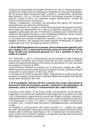 La figura del responsabile del progetto formativo dei corsi in materia di salute e
sicurezza nei luoghi di lavoro è stata prima introdotta con l’Accordo Stato Regioni
del 26 gennaio 2006 (formazione ASPP e RSPP) e, recentemente, confermata
dagli Accordi n. 221 e n. 223 del 21/01/2011 (formazione lavoratori, dirigenti,
preposti e datori di lavoro che intendono svolgere direttamente i compiti del
servizio di prevenzione e protezione).
Tuttavia, le disposizioni normative, che prevedono tale figura, non forniscono
espressamente una definizione della stessa.
Si ritiene, pertanto, che i compiti e i doveri del responsabile del progetto formativo
siano legati agli adempimenti che i citati provvedimenti pongono a carico del
soggetto organizzatore dei corsi di formazione (collaborazione nell’ambito della
redazione del progetto formativo e delle metodologie didattiche, tenuta registro
presenze, controllo regolarità erogazione del corso…).
La normativa non prevede direttamente sanzioni a carico del responsabile del
progetto formativo, che risponde del proprio operato direttamente al soggetto
organizzatore dei corsi dal quale ha ricevuto l’incarico.
1.78 Un RSPP dipendente di un’azienda, che ha frequentato specifici corsi
per i moduli A, B e C, deve essere formato anche ai sensi dell’art. 37 del
D.lgs. 81/08 (con formazione generale di 4 ore e specifica in base al
livello di rischio)?
Con l’Interpello n. 18/13, la Commissione per gli Interpelli ha dato risposta ad
una istanza, presentata dal Consiglio Nazionale dei Periti Industriali (CNAPI),
relativa all’esistenza dell’obbligo di formazione, ai sensi dell’art. 37, per i lavoratori
che svolgono le funzioni di RSPP.
La Commissione Interpelli ha stabilito che la formazione erogata agli RSPP e
ASPP è superiore e quindi comprensiva, per contenuti e durata, a quella da erogare
ai lavoratori ai sensi dell’art. 37 del D.lgs. 81/08.
La formazione di R-ASPP è pertanto valida, relativamente a quella prevista per
lavoratori e preposti, ma deve essere integrata rispetto ad eventuali rischi specifici
rilevati dalla valutazione dei rischi.
1.79 Il cosiddetto “Decreto del fare” prevede che venga riconosciuta la
formazione delle diverse figure quando i contenuti si sovrappongono. Al
momento, come si certifica il riconoscimento dei crediti formativi?
Il comma 14-bis dell’art. 37 del D.lgs. 81/08, inserito dall’art. 32 del Decreto-
Legge 69/13, convertito con modificazioni dalla Legge 98/13, prevede che in tutti
i casi di formazione e aggiornamento, previsti per dirigenti, preposti, lavoratori e
rappresentanti dei lavoratori per la sicurezza in cui i contenuti dei percorsi formativi
si sovrappongano, in tutto o in parte, è riconosciuto il credito formativo per
la durata e per i contenuti della formazione e dell’aggiornamento corrispondenti
erogati.
Le modalità di riconoscimento del credito formativo e i modelli per mezzo
dei quali è documentata l’avvenuta formazione devono essere individuati tramite
Accordo della Conferenza Stato-Regioni. Per le modalità del riconoscimento di
questi crediti occorre pertanto aspettare uno specifico Accordo della Conferenza
Stato-Regioni di prossima emanazione.
28
 