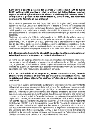 1.80 Oltre a quanto previsto dal Decreto 24 aprile 2013 (GU 20 luglio
2013) sulle attività sportive e relativo utilizzo del defibrillatore, gradirei
sapere se nella Regione Piemonte vi sono «altri luoghi di lavoro» in cui è
obbligatoria la presenza del defibrillatore e, ovviamente, del personale
debitamente formato al suo utilizzo?
Fatte salve le previsioni del DM 24/4/2013 (GU 20 luglio 2013) sulle attività
sportive e relativo utilizzo del defibrillatore, il datore di lavoro, in collaborazione
con il medico competente, sulla base dei rischi specifici presenti nell’azienda o
unità produttiva, individua e rende disponibili le attrezzature minime di
equipaggiamento e i dispositivi di protezione individuale per gli addetti al primo
soccorso.
Si ritiene, pertanto, che il DL, in collaborazione con il MC, debba valutare anche i
rischi di cui trattasi, individuando le relative misure di primo soccorso. In
particolare, l’art. 4 del DM 388/2003 prevede che le attrezzature e i dispositivi
per gli addetti al primo soccorso debbano essere appropriate rispetto ai rischi
specifici connessi all’attività lavorativa dell’azienda, essere mantenute in condizioni
di efficienza e di pronto impiego e integrate sulla base della valutazione dei rischi.
1.81 Il personale dipendente di autofficine addetto alla manutenzione di
veicoli può essere sottoposto a controlli alcolimetrici?
Se fanno solo gli autoriparatori non rientrano nelle categorie indicate nella norma,
ma se usano carrelli elevatori o apparecchi di sollevamento sì. Ciò non esclude
che, in generale, la valutazione dei rischi possa evidenziare anche per l’attività
indicata nel quesito un rischio che può essere governato attraverso una disposizione
aziendale che vieta l’assunzione di alcolici in servizio.
1.82 Un condominio di 6 proprietari, senza amministratore, intende
chiamare una impresa, che lavora con cestelli e attrezzature varie, per
la potatura di alcuni alberi. Per verificare l’idoneità dell’impresa cosa si
può fare?
Dal tenore del quesito sembrerebbe evidenziarsi che il condominio è committente
di lavori di potatura e non anche datore di lavoro. Nel qual caso, non rientrando
i lavori di potatura nel titolo IV del D.lgs. 81/08, il condominio non assume specifici
obblighi. Tuttavia per verificare l’idoneità dell’impresa affidataria dei lavori occorre
quantomeno assicurarsi anche attraverso il certificato di iscrizione alla camera di
commercio che si tratti di un’azienda che ha nel proprio oggetto sociale l’attività
di potatura. Inoltre, occorre verificare che possieda persone e mezzi adeguati.
Per quanto riguarda i dipendenti, si può acquisire il Documento unico di regolarità
contributiva (DURC) e una dichiarazione riguardante l’elenco dei dipendenti con
indicazione del contratto loro applicato. Per quanto riguarda le attrezzature si
può acquisire una dichiarazione circa il possesso o la disponibilità di mezzi sottoposti
alle verifiche periodiche e assicurati. Infine, si può richiedere una dichiarazione
sostitutiva da parte del datore di lavoro dell’impresa circa l’adempimento degli
obblighi di valutazione dei rischi e di formazione dei lavoratori.
29
 