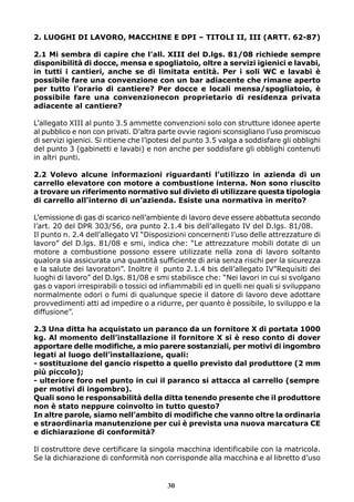 2. LUOGHI DI LAVORO, MACCHINE E DPI – TITOLI II, III (ARTT. 62-87)
2.1 Mi sembra di capire che l’all. XIII del D.lgs. 81/08 richiede sempre
disponibilità di docce, mensa e spogliatoio, oltre a servizi igienici e lavabi,
in tutti i cantieri, anche se di limitata entità. Per i soli WC e lavabi è
possibile fare una convenzione con un bar adiacente che rimane aperto
per tutto l’orario di cantiere? Per docce e locali mensa/spogliatoio, è
possibile fare una convenzionecon proprietario di residenza privata
adiacente al cantiere?
L’allegato XIII al punto 3.5 ammette convenzioni solo con strutture idonee aperte
al pubblico e non con privati. D’altra parte ovvie ragioni sconsigliano l’uso promiscuo
di servizi igienici. Si ritiene che l’ipotesi del punto 3.5 valga a soddisfare gli obblighi
del punto 3 (gabinetti e lavabi) e non anche per soddisfare gli obblighi contenuti
in altri punti.
2.2 Volevo alcune informazioni riguardanti l’utilizzo in azienda di un
carrello elevatore con motore a combustione interna. Non sono riuscito
a trovare un riferimento normativo sul divieto di utilizzare questa tipologia
di carrello all’interno di un’azienda. Esiste una normativa in merito?
L’emissione di gas di scarico nell’ambiente di lavoro deve essere abbattuta secondo
l’art. 20 del DPR 303/56, ora punto 2.1.4 bis dell’allegato IV del D.lgs. 81/08.
Il punto n. 2.4 dell’allegato VI “Disposizioni concernenti l’uso delle attrezzature di
lavoro” del D.lgs. 81/08 e smi, indica che: “Le attrezzature mobili dotate di un
motore a combustione possono essere utilizzate nella zona di lavoro soltanto
qualora sia assicurata una quantità sufficiente di aria senza rischi per la sicurezza
e la salute dei lavoratori”. Inoltre il punto 2.1.4 bis dell’allegato IV”Requisiti dei
luoghi di lavoro” del D.lgs. 81/08 e smi stabilisce che: “Nei lavori in cui si svolgano
gas o vapori irrespirabili o tossici od infiammabili ed in quelli nei quali si sviluppano
normalmente odori o fumi di qualunque specie il datore di lavoro deve adottare
provvedimenti atti ad impedire o a ridurre, per quanto è possibile, lo sviluppo e la
diffusione”.
2.3 Una ditta ha acquistato un paranco da un fornitore X di portata 1000
kg. Al momento dell’installazione il fornitore X si è reso conto di dover
apportare delle modifiche, a mio parere sostanziali, per motivi di ingombro
legati al luogo dell’installazione, quali:
- sostituzione del gancio rispetto a quello previsto dal produttore (2 mm
più piccolo);
- ulteriore foro nel punto in cui il paranco si attacca al carrello (sempre
per motivi di ingombro).
Quali sono le responsabilità della ditta tenendo presente che il produttore
non è stato neppure coinvolto in tutto questo?
In altre parole, siamo nell’ambito di modifiche che vanno oltre la ordinaria
e straordinaria manutenzione per cui è prevista una nuova marcatura CE
e dichiarazione di conformità?
Il costruttore deve certificare la singola macchina identificabile con la matricola.
Se la dichiarazione di conformità non corrisponde alla macchina e al libretto d’uso
30
 