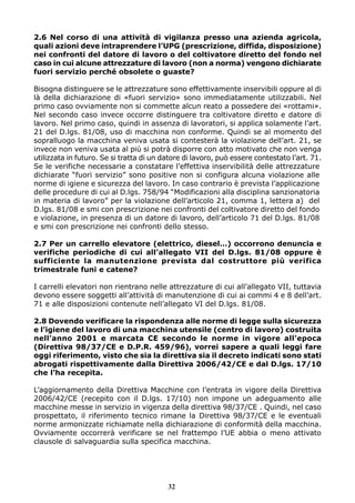 2.6 Nel corso di una attività di vigilanza presso una azienda agricola,
quali azioni deve intraprendere l’UPG (prescrizione, diffida, disposizione)
nei confronti del datore di lavoro o del coltivatore diretto del fondo nel
caso in cui alcune attrezzature di lavoro (non a norma) vengono dichiarate
fuori servizio perché obsolete o guaste?
Bisogna distinguere se le attrezzature sono effettivamente inservibili oppure al di
là della dichiarazione di «fuori servizio» sono immediatamente utilizzabili. Nel
primo caso ovviamente non si commette alcun reato a possedere dei «rottami».
Nel secondo caso invece occorre distinguere tra coltivatore diretto e datore di
lavoro. Nel primo caso, quindi in assenza di lavoratori, si applica solamente l’art.
21 del D.lgs. 81/08, uso di macchina non conforme. Quindi se al momento del
sopralluogo la macchina veniva usata si contesterà la violazione dell’art. 21, se
invece non veniva usata al più si potrà disporre con atto motivato che non venga
utilizzata in futuro. Se si tratta di un datore di lavoro, può essere contestato l’art. 71.
Se le verifiche necessarie a constatare l’effettiva inservibilità delle attrezzature
dichiarate “fuori servizio” sono positive non si configura alcuna violazione alle
norme di igiene e sicurezza del lavoro. In caso contrario è prevista l’applicazione
delle procedure di cui al D.lgs. 758/94 “Modificazioni alla disciplina sanzionatoria
in materia di lavoro” per la violazione dell’articolo 21, comma 1, lettera a) del
D.lgs. 81/08 e smi con prescrizione nei confronti del coltivatore diretto del fondo
e violazione, in presenza di un datore di lavoro, dell’articolo 71 del D.lgs. 81/08
e smi con prescrizione nei confronti dello stesso.
2.7 Per un carrello elevatore (elettrico, diesel…) occorrono denuncia e
verifiche periodiche di cui all’allegato VII del D.lgs. 81/08 oppure è
sufficiente la manutenzione prevista dal costruttore più verifica
trimestrale funi e catene?
I carrelli elevatori non rientrano nelle attrezzature di cui all’allegato VII, tuttavia
devono essere soggetti all’attività di manutenzione di cui ai commi 4 e 8 dell’art.
71 e alle disposizioni contenute nell’allegato VI del D.lgs. 81/08.
2.8 Dovendo verificare la rispondenza alle norme di legge sulla sicurezza
e l’igiene del lavoro di una macchina utensile (centro di lavoro) costruita
nell’anno 2001 e marcata CE secondo le norme in vigore all’epoca
(Direttiva 98/37/CE e D.P.R. 459/96), vorrei sapere a quali leggi fare
oggi riferimento, visto che sia la direttiva sia il decreto indicati sono stati
abrogati rispettivamente dalla Direttiva 2006/42/CE e dal D.lgs. 17/10
che l’ha recepita.
L’aggiornamento della Direttiva Macchine con l’entrata in vigore della Direttiva
2006/42/CE (recepito con il D.lgs. 17/10) non impone un adeguamento alle
macchine messe in servizio in vigenza della direttiva 98/37/CE . Quindi, nel caso
prospettato, il riferimento tecnico rimane la Direttiva 98/37/CE e le eventuali
norme armonizzate richiamate nella dichiarazione di conformità della macchina.
Ovviamente occorrerà verificare se nel frattempo l’UE abbia o meno attivato
clausole di salvaguardia sulla specifica macchina.
32
 