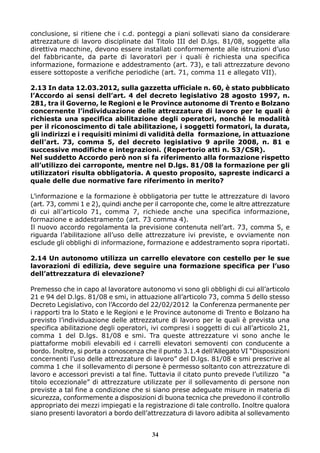 conclusione, si ritiene che i c.d. ponteggi a piani sollevati siano da considerare
attrezzature di lavoro disciplinate dal Titolo III del D.lgs. 81/08, soggette alla
direttiva macchine, devono essere installati conformemente alle istruzioni d’uso
del fabbricante, da parte di lavoratori per i quali è richiesta una specifica
informazione, formazione e addestramento (art. 73), e tali attrezzature devono
essere sottoposte a verifiche periodiche (art. 71, comma 11 e allegato VII).
2.13 In data 12.03.2012, sulla gazzetta ufficiale n. 60, è stato pubblicato
l’Accordo ai sensi dell’art. 4 del decreto legislativo 28 agosto 1997, n.
281, tra il Governo, le Regioni e le Province autonome di Trento e Bolzano
concernente l’individuazione delle attrezzature di lavoro per le quali è
richiesta una specifica abilitazione degli operatori, nonché le modalità
per il riconoscimento di tale abilitazione, i soggetti formatori, la durata,
gli indirizzi e i requisiti minimi di validità della formazione, in attuazione
dell’art. 73, comma 5, del decreto legislativo 9 aprile 2008, n. 81 e
successive modifiche e integrazioni. (Repertorio atti n. 53/CSR).
Nel suddetto Accordo però non si fa riferimento alla formazione rispetto
all’utilizzo dei carroponte, mentre nel D.lgs. 81/08 la formazione per gli
utilizzatori risulta obbligatoria. A questo proposito, sapreste indicarci a
quale delle due normative fare riferimento in merito?
L’informazione e la formazione è obbligatoria per tutte le attrezzature di lavoro
(art. 73, commi 1 e 2), quindi anche per il carroponte che, come le altre attrezzature
di cui all’articolo 71, comma 7, richiede anche una specifica informazione,
formazione e addestramento (art. 73 comma 4).
Il nuovo accordo regolamenta la previsione contenuta nell’art. 73, comma 5, e
riguarda l’abilitazione all’uso delle attrezzature ivi previste, e ovviamente non
esclude gli obblighi di informazione, formazione e addestramento sopra riportati.
2.14 Un autonomo utilizza un carrello elevatore con cestello per le sue
lavorazioni di edilizia, deve seguire una formazione specifica per l’uso
dell’attrezzatura di elevazione?
Premesso che in capo al lavoratore autonomo vi sono gli obblighi di cui all’articolo
21 e 94 del D.lgs. 81/08 e smi, in attuazione all’articolo 73, comma 5 dello stesso
Decreto Legislativo, con l’Accordo del 22/02/2012 la Conferenza permanente per
i rapporti tra lo Stato e le Regioni e le Province autonome di Trento e Bolzano ha
previsto l’individuazione delle attrezzature di lavoro per le quali è prevista una
specifica abilitazione degli operatori, ivi compresi i soggetti di cui all’articolo 21,
comma 1 del D.lgs. 81/08 e smi. Tra queste attrezzature vi sono anche le
piattaforme mobili elevabili ed i carrelli elevatori semoventi con conducente a
bordo. Inoltre, si porta a conoscenza che il punto 3.1.4 dell’Allegato VI “Disposizioni
concernenti l’uso delle attrezzature di lavoro” del D.lgs. 81/08 e smi prescrive al
comma 1 che il sollevamento di persone è permesso soltanto con attrezzature di
lavoro e accessori previsti a tal fine. Tuttavia il citato punto prevede l’utilizzo “a
titolo eccezionale” di attrezzature utilizzate per il sollevamento di persone non
previste a tal fine a condizione che si siano prese adeguate misure in materia di
sicurezza, conformemente a disposizioni di buona tecnica che prevedono il controllo
appropriato dei mezzi impiegati e la registrazione di tale controllo. Inoltre qualora
siano presenti lavoratori a bordo dell’attrezzatura di lavoro adibita al sollevamento
34
 