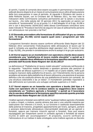 di carichi, il posto di comando deve essere occupato in permanenza e i lavoratori
sollevati devono disporre di un mezzo di comunicazione sicuro oltre all’assicurazione
della loro evacuazione in caso di pericolo. Al riguardo il Ministero del Lavoro e
delle Politiche Sociali, con la Circolare del 10 febbraio 2011, ha reso note le
indicazioni della Commissione consultiva permanente per la salute e sicurezza
sul lavoro, che nella seduta del 19 gennaio 2011 ha approvato un parere sul
concetto di “eccezionalità” di cui al punto 3.1.4 dell’allegato VI al D.lgs. 81/08 e
smi e con il documento 18/04/2012 della stessa Commissione consultiva sono
state indicate le “Procedure tecniche da seguire nel caso di sollevamento persone
con attrezzature non previste a tal fine”.
2.15 Dovendo provvedere alla formazione di utilizzatori di gru su camion
(art. 73 D.lgs. 81/08) vorrei sapere quali sono i programmi per tale
formazione?
I programmi formativi devono essere conformi all’Accordo Stato Regioni del 22
febbraio 2012 concernente l’individuazione delle attrezzature di lavoro per le
quali è richiesta una specifica abilitazione degli operatori (art. 73 comma 5 del
D.lgs. 81/08), che prende in considerazione anche le autogrù e le gru per autocarro.
2.16 Vorrei sapere se un montaferetri con operatore a bordo deve essere
considerato una “piattaforma di lavoro mobile elevabile” e quindi se il
lavoratore addetto deve effettuare la formazione specifica secondo quanto
previsto dall’Accordo Stato-Regioni del 22.02.2012?
La definizione di “Piattaforme di lavoro mobili elevabili” contenuta nell’Accordo è
la seguente: “macchina mobile destinata a spostare persone alle posizioni di
lavoro, poste ad altezza superiore a 2 m rispetto ad un piano stabile, nelle quali
svolgono mansioni dalla piattaforma di lavoro, con l’intendimento che le persone
accedano ed escano dalla piattaforma di lavoro attraverso una posizione di accesso
definita e che sia costituita almeno da una piattaforma di lavoro con comandi, da
una struttura estensibile e da un telaio”. Il montaferetri potrebbe rispondere a
tale definizione se è previsto uno sviluppo verticale superiore a 2 metri.
2.17 Vorrei sapere se un tosaerba con operatore a bordo (del tipo a 4
ruote con operatore che lo conduce seduto su seggiolino) deve essere
considerato un “trattore agricolo o forestale” e quindi se il lavoratore
che lo usa deve effettuare la formazione specifica secondo quanto previsto
dall’Accordo Stato-Regioni del 22.02.2012?
I trattori agricoli o forestali sono definiti come “qualsiasi trattore agricolo o forestale
a ruote o cingoli, a motore, avente almeno due assi e una velocità massima per
costruzione non inferiore a 6 km/h, la cui funzione è costituita essenzialmente
dalla potenza di trazione, progettato appositamente per tirare, spingere, portare
o azionare determinate attrezzature intercambiabili destinate ad usi agricoli o
forestali, oppure per trainare rimorchi agricoli o forestali. Esso può essere
equipaggiato per trasportare carichi in contesto agricolo o forestale ed essere
munito di sedili per accompagnatori”. Al proposito, occorre verificare se
l’attrezzatura di cui trattasi è stata omologata come trattore agricolo ex Decreto
35
 