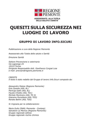 Pubblicazione a cura della Regione Piemonte
Assessorato alla Tutela della salute e Sanità
Direzione Sanità
Settore Prevenzione e veterinaria
Via Lagrange 24
10123 Torino
Dirigente Responsabile dott. Gianfranco Corgiat Loia
e-mail: prevsan@regione.piemonte.it
CREDITS
Il testo è stato redatto dal Gruppo di lavoro Info.Sicuri composto da:
Alessandro Palese (Regione Piemonte)
Ezio Zanella (ASL AL)
Pierluigi Gatti (ASL AL)
Fausto Chiotto (ASL TO1)
Michele Montrano (ASL TO 3)
Giacomo Porcellana (ASL TO3)
Renato Bellini (ASL TO5)
Si ringrazia per la collaborazione:
Maria Gullo (INAIL Piemonte - Contarp)
Salvatore La Monica (Regione Piemonte)
Gruppo regionale edilizia
Gruppo regionale rischio chimico
QUESITI SULLA SICUREZZA NEI
LUOGHI DI LAVORO
ASSESSORATO ALLA TUTELA
DELLA SALUTE E SANITA’
GRUPPO DI LAVORO INFO.SICURI
 