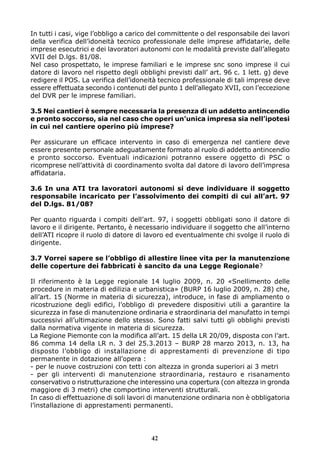 In tutti i casi, vige l’obbligo a carico del committente o del responsabile dei lavori
della verifica dell’idoneità tecnico professionale delle imprese affidatarie, delle
imprese esecutrici e dei lavoratori autonomi con le modalità previste dall’allegato
XVII del D.lgs. 81/08.
Nel caso prospettato, le imprese familiari e le imprese snc sono imprese il cui
datore di lavoro nel rispetto degli obblighi previsti dall’ art. 96 c. 1 lett. g) deve
redigere il POS. La verifica dell’idoneità tecnico professionale di tali imprese deve
essere effettuata secondo i contenuti del punto 1 dell’allegato XVII, con l’eccezione
del DVR per le imprese familiari.
3.5 Nei cantieri è sempre necessaria la presenza di un addetto antincendio
e pronto soccorso, sia nel caso che operi un’unica impresa sia nell’ipotesi
in cui nel cantiere operino più imprese?
Per assicurare un efficace intervento in caso di emergenza nel cantiere deve
essere presente personale adeguatamente formato al ruolo di addetto antincendio
e pronto soccorso. Eventuali indicazioni potranno essere oggetto di PSC o
ricomprese nell’attività di coordinamento svolta dal datore di lavoro dell’impresa
affidataria.
3.6 In una ATI tra lavoratori autonomi si deve individuare il soggetto
responsabile incaricato per l’assolvimento dei compiti di cui all’art. 97
del D.lgs. 81/08?
Per quanto riguarda i compiti dell’art. 97, i soggetti obbligati sono il datore di
lavoro e il dirigente. Pertanto, è necessario individuare il soggetto che all’interno
dell’ATI ricopre il ruolo di datore di lavoro ed eventualmente chi svolge il ruolo di
dirigente.
3.7 Vorrei sapere se l’obbligo di allestire linee vita per la manutenzione
delle coperture dei fabbricati è sancito da una Legge Regionale?
Il riferimento è la Legge regionale 14 luglio 2009, n. 20 «Snellimento delle
procedure in materia di edilizia e urbanistica» (BURP 16 luglio 2009, n. 28) che,
all’art. 15 (Norme in materia di sicurezza), introduce, in fase di ampliamento o
ricostruzione degli edifici, l’obbligo di prevedere dispositivi utili a garantire la
sicurezza in fase di manutenzione ordinaria e straordinaria del manufatto in tempi
successivi all’ultimazione dello stesso. Sono fatti salvi tutti gli obblighi previsti
dalla normativa vigente in materia di sicurezza.
La Regione Piemonte con la modifica all’art. 15 della LR 20/09, disposta con l’art.
86 comma 14 della LR n. 3 del 25.3.2013 – BURP 28 marzo 2013, n. 13, ha
disposto l’obbligo di installazione di apprestamenti di prevenzione di tipo
permanente in dotazione all’opera :
- per le nuove costruzioni con tetti con altezza in gronda superiori ai 3 metri
- per gli interventi di manutenzione straordinaria, restauro e risanamento
conservativo o ristrutturazione che interessino una copertura (con altezza in gronda
maggiore di 3 metri) che comportino interventi strutturali.
In caso di effettuazione di soli lavori di manutenzione ordinaria non è obbligatoria
l’installazione di apprestamenti permanenti.
42
 