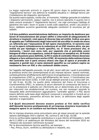 La legge regionale entrerà in vigore 60 giorni dopo la pubblicazione del
“regolamento tecnico” che definirà le modalità attuative e i dettagli tecnici per
l’installazione dei dispositivi permanenti.
Da quanto sopra esposto, risulta che, al momento, l’obbligo generale di installare
i dispositivi permanenti, seppur vigente, non è ancora operante in quanto non è
stato ancora emanato il “regolamento tecnico”, ma vige comunque l’obbligo di
garantire che tutti i lavori in quota o svolti sulle coperture, anche i più piccoli e
brevi, debbano avvenire garantendo adeguate condizioni di sicurezza per gli
addetti.
3.8 Una pubblica amministrazione definisce un importo da destinare per
lavori di manutenzione dei propri edifici e interventi di adeguamento di
strutture e impianti, cioè opere di diverso tipo ed entità. Indice una gara
di appalto per l’affidamento degli interventi ad una ditta in modo da avere
un referente per l’esecuzione di tali opere manutentive. Ci saranno casi
in cui le opere richiederanno la redazione di un PSC mentre altre, sia per
entità sia per tipologia e rischi specifici, no. E’ bene precisare che, al
momento, i lavori non sono noti, pur sapendo che si potrebbe avere
bisogno di rifare una copertura, come di riparare un semplice wc. Di fronte
ad una situazione poco definita, la PA in sede di contratto ritiene doveroso
allegare e fare sottoscrivere anche il PSC. Al momento della sottoscrizione
del contratto non è però ancora chiaro che tipo di opera si prevede di
eseguire e quindi non ci sono elementi specifici su cui potere capire se
necessario fare un PSC e che contenuti debba avere.
Se l’oggetto dell’appalto prevede, tra gli altri, lavori edili per i quali è prevedibile
la presenza anche non contemporanea di più imprese devono essere nominati,
contestualmente all’affidamento dell’incarico di progettazione, il Coordinatore per
la progettazione (CSP) e, prima dell’affidamento dei lavori, il Coordinatore per
l’esecuzione dei lavori (CSE). Il CSP, tra gli obblighi previsti a suo carico dall’ art.
91 del D.lgs. 81/08, ha quello della redazione del Piano di Sicurezza e
Coordinamento (PSC). In assenza di alcuni elementi di conoscenza dei lavori in
cui la prestazione è pattuita con riferimento ad un determinato arco di tempo,
per interventi non predeterminati nel numero, ma resi necessari secondo le
necessità delle amministrazioni aggiudicatrici “contratto aperto”, il PSC dovrà
essere definito sulla base degli elementi conosciuti o conoscibili e rinvierà ad un
secondo momento, preventivo all’inizio dei lavori, la definizione degli aspetti
operativi e organizzativi.
3.9 Quali documenti devono essere pretesi ai fini della verifica
dell’idoneità tecnico-professionale di un’impresa straniera incaricata di
eseguire opere in un cantiere sul territorio nazionale?
Per le imprese straniere extra comunitarie sono gli stessi previsti per le aziende
italiane dall’Allegato XVII e dall’art. 90, comma 9, del D.lgs. 81/08.
Circa la verifica della regolarità contributiva ci si può riferire all’interpello n. 6/09
del 6.2.2009 e al vademecum del Ministero del lavoro del novembre 2010 sul
“distacco dei lavoratori nell’Unione Europea”.
Per la documentazione tecnica specifica, ad esempio :
- Pos, Pimus, Duvri, verifiche su attrezzature e impianti, ecc.
43
 