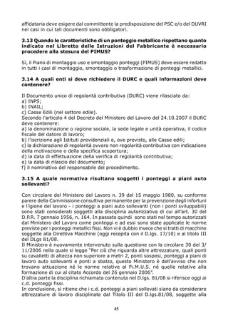affidataria deve esigere dal committente la predisposizione del PSC e/o del DUVRI
nei casi in cui tali documenti sono obbligatori.
3.13 Quando le caratteristiche di un ponteggio metallico rispettano quanto
indicato nel Libretto delle Istruzioni del Fabbricante è necessario
procedere alla stesura del PIMUS?
Sì, il Piano di montaggio uso e smontaggio ponteggi (PIMUS) deve essere redatto
in tutti i casi di montaggio, smontaggio o trasformazione di ponteggi metallici.
3.14 A quali enti si deve richiedere il DURC e quali informazioni deve
contenere?
Il Documento unico di regolarità contributiva (DURC) viene rilasciato da:
a) INPS;
b) INAIL;
c) Casse Edili (nel settore edile).
Secondo l’articolo 4 del Decreto del Ministero del Lavoro del 24.10.2007 il DURC
deve contenere:
a) la denominazione o ragione sociale, la sede legale e unità operativa, il codice
fiscale del datore di lavoro;
b) l’iscrizione agli Istituti previdenziali e, ove previsto, alle Casse edili;
c) la dichiarazione di regolarità ovvero non regolarità contributiva con indicazione
della motivazione o della specifica scopertura;
d) la data di effettuazione della verifica di regolarità contributiva;
e) la data di rilascio del documento;
f) il nominativo del responsabile del procedimento.
3.15 A quale normativa risultano soggetti i ponteggi a piani auto
sollevanti?
Con circolare del Ministero del Lavoro n. 39 del 15 maggio 1980, su conforme
parere della Commissione consultiva permanente per la prevenzione degli infortuni
e l’igiene del lavoro - i ponteggi a piani auto sollevanti (non i ponti sviluppabili)
sono stati considerati soggetti alla disciplina autorizzativa di cui all’art. 30 del
D.P.R. 7 gennaio 1956, n. 164. In passato quindi sono stati nel tempo autorizzati
dal Ministero del Lavoro come ponteggi e ad essi sono state applicate le norme
previste per i ponteggi metallici fissi. Non vi è dubbio invece che si tratti di macchine
soggette alla Direttiva Macchine (oggi recepita con il D.lgs. 17/10) e al titolo III
del DLgs 81/08.
Il Ministero è nuovamente intervenuto sulla questione con la circolare 30 del 3/
11/2006 nella quale si legge “Per ciò che riguarda altre attrezzature, quali ponti
su cavalletti di altezza non superiore a metri 2, ponti sospesi, ponteggi a piani di
lavoro auto sollevanti e ponti a sbalzo, questo Ministero è dell’avviso che non
trovano attuazione né le norme relative al Pi.M.U.S. né quelle relative alla
formazione di cui al citato Accordo del 26 gennaio 2006”.
D’altra parte la disciplina richiamata contenuta nel D.lgs. 81/08 si riferisce oggi ai
c.d. ponteggi fissi.
In conclusione, si ritiene che i c.d. ponteggi a piani sollevati siano da considerare
attrezzature di lavoro disciplinate dal Titolo III del D.lgs.81/08, soggette alla
45
 