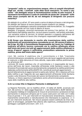 “preposto” nella ns. organizzazione esegue, oltre ai compiti disciplinati
dagli art. 19-96, i controlli sulle ditte terze esecutrici “in nome e per
conto ” del Delegato senza la formalizzazione scritta di tale incarico. È
necessario formalizzare il ruolo di controllo da parte dei “preposti” sulle
ditte terze (compito del DL da noi delegato al Dirigente con procura
notarile)?
Gli obblighi di cui all’art. 97 sono posti a carico di datore di lavoro e del dirigente.
Gli obblighi del Datore di lavoro possono essere trasferiti con delega
(ed eventuale subdelega) a persona competente nelle forme dell’art. 16. Il soggetto
delegato risponde nel suo ruolo di datore di lavoro
delegato. Il preposto, ancorché menzionato nel comma 3 ter dell’art. 97, non è
destinatario dell’obbligo specifico, ma può essere investito, nell’ambito aziendale,
con semplice ordine di servizio, di compiti operativi a supporto dell’azione del
dirigente e del datore di lavoro che rimangono responsabili dell’obbligo.
3.20 Porgo una domanda in merito alla trasmissione della notifica
preliminare all’amministrazione concedente ex art. 90 comma 9 lettera c
del D.lgs. 81/08: il Committente/Responsabile dei lavori ha l’obbligo di
inoltrare all’ufficio tecnico comunale sia la notifica effettuata prima
dell’inizio dei lavori sia tutti gli aggiornamenti della notifica effettuati in
corso d’opera? oppure è sufficiente protocollare solamente la prima
notifica, prima dell’inizio delle opere?
L’art. 90, comma 9 stabilisce che il committente o il RdL “trasmette
all’amministrazione concedente, prima dell’inizio dei lavori oggetto del permesso
di costruire o della denuncia di inizio attività, copia della notifica preliminare di
cui all’articolo 99”.
L’articolo 99 invece stabilisce che «Il committente o il responsabile dei lavori,
prima dell’inizio dei lavori, trasmette all’Azienda Unità Sanitaria Locale e alla
Direzione Provinciale del Lavoro territorialmente competenti la notifica preliminare
elaborata conformemente all’ALLEGATO XII, nonché gli eventuali aggiornamenti ...»
Quindi letteralmente di aggiornamenti si parla solo nell’art. 99 in relazione all’invio
della notifica e per l’appunto dei suoi aggiornamenti all’Azienda Unità Sanitaria
Locale e alla Direzione Provinciale del Lavoro territorialmente competenti.
Tuttavia, si ritiene opportuno trasmettere anche all’amministrazione concedente
copia delle modifiche alla notifica.
3.21 La Linea Vita in Regione Piemonte è obbligatoria?
La Regione Piemonte, con la modifica all’art. 15 della LR 20/09, avvenuta con
l’art. 86 comma 14 della Legge Regionale n. 3 del 25/03/2013, BURP 28/03/13,
ha disposto l’obbligo di installazione di misure di prevenzione e protezione di tipo
permanente in dotazione all’opera per le nuove costruzioni con tetti con h della
linea di gronda > 3 m, per interventi di manutenzione straordinaria, restauro e
risanamento conservativo e ristrutturazione che interessano la copertura (> 3
m) con interventi strutturali. Tali misure possono essere costituite da linee vita,
ganci di ancoraggio, parapetti fissi attorno alla copertura, predisposizione di un
ponteggio o parapetti provvisori. (Cfr. 3.7)
47
 