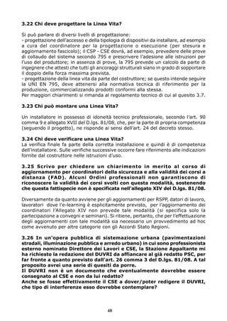 3.22 Chi deve progettare la Linea Vita?
Si può parlare di diversi livelli di progettazione:
- progettazione dell’accesso e della tipologia di dispositivi da installare, ad esempio
a cura del coordinatore per la progettazione o esecuzione (per stesura e
aggiornamento fascicolo); il CSP - CSE dovrà, ad esempio, prevedere delle prove
di collaudo del sistema secondo 795 e prescrivere l’adesione alle istruzioni per
l’uso del produttore; in assenza di prove, la 795 prevede un calcolo da parte di
ingegnere che attesti che tutti gli ancoraggi strutturali siano in grado di sopportare
il doppio della forza massima prevista.
- progettazione della linea vita da parte del costruttore; se questo intende seguire
la UNI EN 795, deve attenersi alla normativa tecnica di riferimento per la
produzione, commercializzando prodotti conformi alla stessa.
Per maggiori chiarimenti si rimanda al regolamento tecnico di cui al quesito 3.7.
3.23 Chi può montare una Linea Vita?
Un installatore in possesso di idoneità tecnico professionale, secondo l’art. 90
comma 9 e allegato XVII del D.lgs. 81/08, che, per la parte di propria competenza
(seguendo il progetto), ne risponde ai sensi dell’art. 24 del decreto stesso.
3.24 Chi deve verificare una Linea Vita?
La verifica finale fa parte della corretta installazione e quindi è di competenza
dell’installatore. Sulle verifiche successive occorre fare riferimento alle indicazioni
fornite dal costruttore nelle istruzioni d’uso.
3.25 Scrivo per chiedere un chiarimento in merito al corso di
aggiornamento per coordinatori della sicurezza e alla validità dei corsi a
distanza (FAD). Alcuni Ordini professionali non garantiscono di
riconoscere la validità dei corsi svolti con questa modalità, sostenendo
che questa fattispecie non è specificata nell’allegato XIV del D.lgs. 81/08.
Diversamente da quanto avviene per gli aggiornamenti per RSPP, datori di lavoro,
lavoratori dove l’e-learning è esplicitamente previsto, per l’aggiornamento dei
coordinatori l’Allegato XIV non prevede tale modalità (si specifica solo la
partecipazione a convegni e seminari). Si ritiene, pertanto, che per l’effettuazione
degli aggiornamenti con tale modalità sia necessario un provvedimento ad hoc
come avvenuto per altre categorie con gli Accordi Stato Regioni.
3.26 In un’opera pubblica di sistemazione urbana (pavimentazioni
stradali, illuminazione pubblica e arredo urbano) in cui sono professionista
esterno nominato Direttore dei Lavori e CSE, la Stazione Appaltante mi
ha richiesto la redazione del DUVRI da affiancare al già redatto PSC, per
far fronte a quanto previsto dall’art. 26 comma 3 del D.lgs. 81/08. A tal
proposito avrei una serie di quesiti da porre.
Il DUVRI non è un documento che eventualmente dovrebbe essere
consegnato al CSE e non da lui redatto?
Anche se fosse effettivamente il CSE a dover/poter redigere il DUVRI,
che tipo di interferenze esso dovrebbe contemplare?
48
 