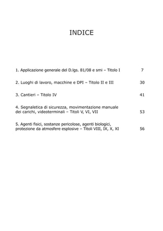 INDICE
1. Applicazione generale del D.lgs. 81/08 e smi – Titolo I 7
2. Luoghi di lavoro, macchine e DPI – Titolo II e III 30
3. Cantieri – Titolo IV 41
4. Segnaletica di sicurezza, movimentazione manuale
dei carichi, videoterminali – Titoli V, VI, VII 53
5. Agenti fisici, sostanze pericolose, agenti biologici,
protezione da atmosfere esplosive – Titoli VIII, IX, X, XI 56
 