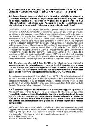 4. SEGNALETICA DI SICUREZZA, MOVIMENTAZIONE MANUALE DEI
CARICHI, VIDEOTERMINALI – TITOLI V,VI, VII (ARTT. 161-180)
4.1 Come devono essere etichettate le tubazioni visibili che servono a
contenere o trasportare sostanze pericolose utilizzate nei luoghi di lavoro
in considerazione dell’entrata in vigore del regolamento cd CLP
(Classification, Labelling and Packaging) sulla classificazione,
etichettatura e imballaggio delle sostanze e miscele pericolose?
L’allegato XXVI del D.lgs. 81/08, che indica le prescrizioni per la segnaletica dei
contenitori e delle tubazioni contenenti sostanze o preparati pericolosi, già prevede
nel richiamo alle successive modifiche e integrazioni alle normative del settore,
l’applicazione del Regolamento comunitario CLP. Al riguardo il Ministero del Lavoro
e delle Politiche Sociali con nota Prot. 15/VI/0014877/MA001.A001 del 30/06/11
– Direzione Generale della tutela delle condizioni di lavoro – Div. VI ha impartito
le prime indicazioni esplicative in merito alle implicazioni dei regolamenti europei
sulla “chimica”, tra cui il Regolamento CLP, nell’ambito della normativa vigente in
materia di salute e sicurezza nei luoghi di lavoro (Titolo IX del D.lgs. 81/08, Capo
I “Protezione da Agenti Chimici” e Capo II “ Protezione da Agenti Cancerogeni e
Mutageni”), indicando che potranno coesistere, almeno fino a quando il
regolamento CLP non sarà a regime (1° giugno 2015), la segnaletica di sicurezza
in base agli allegati del D.lgs. 81/08 e quella afferente alle nuove prescrizioni CLP,
senza dimenticare i decreti legislativi attualmente in vigore n. 52/97 e 65/2003.
4.2 Considerato che nel D.lgs. 81/08 si fa riferimento a molteplici
metodologie per la valutazione dei rischi da MMC, è corretto interpretare
che tali metodi non siano obbligatori ma che l’azienda possa utilizzare
solo i fattori che sono indice di rischio nella movimentazione e analizzare
quelli senza ricorrere obbligatoriamente a NIOSH, MAPO o altro?
Secondo quanto previsto dal titolo VI del D.lgs. 81/08, il DL valuta le situazioni di
rischio in materia di MMC e adotta le conseguenti azioni di prevenzione tenendo
conto delle indicazioni di cui all’allegato XXXIII. Il ricorso a buone prassi e a linee
guida non è un obbligo tassativo ma, come indicato dall’art. 168, comma 3 del
Decreto 81, un semplice criterio di riferimento.
4.3 È corretto eseguire la valutazione dei rischi per soggetti “giovani” e
“anziani” considerando per loro una massa di riferimento specifica
(maschi: 20kg; femmine: 15 kg) ridotta rispetto a quella standard? Oppure
è preferibile non eseguire per queste categorie una valutazione del rischio
specifica e tenere conto dell’invecchiamento individuale unicamente
nell’ambito della formulazione del giudizio di idoneità da parte del medico
competente?
Nell’ambito della valutazione dei rischi, si ritiene opportuno prevedere per questi
soggetti l’attivazione di misure di tutela, a partire da indici di sollevamento più
bassi rispetto agli altri. Si ritiene altresì che i valori limite di sollevamento per età
e sesso vadano intesi come rigidi, secondo lo schema seguente:
maschi 18-45 anni: 25 kg
maschi <18 o >45 anni: 20 kg
53
53
 