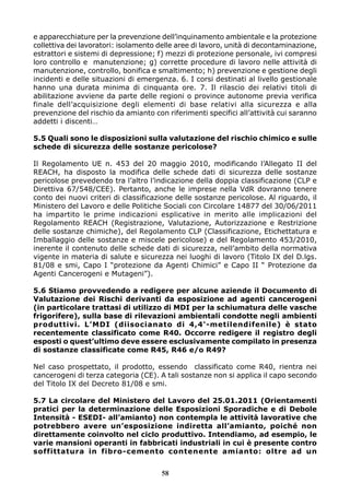 58
e apparecchiature per la prevenzione dell’inquinamento ambientale e la protezione
collettiva dei lavoratori: isolamento delle aree di lavoro, unità di decontaminazione,
estrattori e sistemi di depressione; f) mezzi di protezione personale, ivi compresi
loro controllo e manutenzione; g) corrette procedure di lavoro nelle attività di
manutenzione, controllo, bonifica e smaltimento; h) prevenzione e gestione degli
incidenti e delle situazioni di emergenza. 6. I corsi destinati al livello gestionale
hanno una durata minima di cinquanta ore. 7. Il rilascio dei relativi titoli di
abilitazione avviene da parte delle regioni o province autonome previa verifica
finale dell’acquisizione degli elementi di base relativi alla sicurezza e alla
prevenzione del rischio da amianto con riferimenti specifici all’attività cui saranno
addetti i discenti…
5.5 Quali sono le disposizioni sulla valutazione del rischio chimico e sulle
schede di sicurezza delle sostanze pericolose?
Il Regolamento UE n. 453 del 20 maggio 2010, modificando l’Allegato II del
REACH, ha disposto la modifica delle schede dati di sicurezza delle sostanze
pericolose prevedendo tra l’altro l’indicazione della doppia classificazione (CLP e
Direttiva 67/548/CEE). Pertanto, anche le imprese nella VdR dovranno tenere
conto dei nuovi criteri di classificazione delle sostanze pericolose. Al riguardo, il
Ministero del Lavoro e delle Politiche Sociali con Circolare 14877 del 30/06/2011
ha impartito le prime indicazioni esplicative in merito alle implicazioni del
Regolamento REACH (Registrazione, Valutazione, Autorizzazione e Restrizione
delle sostanze chimiche), del Regolamento CLP (Classificazione, Etichettatura e
Imballaggio delle sostanze e miscele pericolose) e del Regolamento 453/2010,
inerente il contenuto delle schede dati di sicurezza, nell’ambito della normativa
vigente in materia di salute e sicurezza nei luoghi di lavoro (Titolo IX del D.lgs.
81/08 e smi, Capo I “protezione da Agenti Chimici” e Capo II “ Protezione da
Agenti Cancerogeni e Mutageni”).
5.6 Stiamo provvedendo a redigere per alcune aziende il Documento di
Valutazione dei Rischi derivanti da esposizione ad agenti cancerogeni
(in particolare trattasi di utilizzo di MDI per la schiumatura delle vasche
frigorifere), sulla base di rilevazioni ambientali condotte negli ambienti
produttivi. L’MDI (diisocianato di 4,4'-metilendifenile) è stato
recentemente classificato come R40. Occorre redigere il registro degli
esposti o quest’ultimo deve essere esclusivamente compilato in presenza
di sostanze classificate come R45, R46 e/o R49?
Nel caso prospettato, il prodotto, essendo classificato come R40, rientra nei
cancerogeni di terza categoria (CE). A tali sostanze non si applica il capo secondo
del Titolo IX del Decreto 81/08 e smi.
5.7 La circolare del Ministero del Lavoro del 25.01.2011 (Orientamenti
pratici per la determinazione delle Esposizioni Sporadiche e di Debole
Intensità - ESEDI- all’amianto) non contempla le attività lavorative che
potrebbero avere un’esposizione indiretta all’amianto, poiché non
direttamente coinvolto nel ciclo produttivo. Intendiamo, ad esempio, le
varie mansioni operanti in fabbricati industriali in cui è presente contro
soffittatura in fibro-cemento contenente amianto: oltre ad un
 
