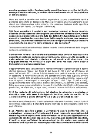 59
monitoraggio periodico finalizzato alla quantificazione e verifica dei limiti,
come può essere valutata, in ambito di valutazione dei rischi, l’esposizione
di tali mansioni?
Oltre alla verifica periodica dei livelli di esposizione occorre prevedere la verifica
periodica dello stato di degrado dei MCA e provvedere alla manutenzione degli
stessi e/o intraprendere altre misure, che possono derivare dalla specifica
valutazione del rischio (tra le quali la bonifica).
5.8 Devo compilare il registro per lavoratori esposti al fumo passivo,
sapendo che le sostanze cancerogene presenti sono benzene e IPA, vorrei
sapere se nel quadro B e nel modulo dei dati individuali del registro degli
esposti si inserisce la concentrazione delle singole sostanze cancerogene
(benzene, IPA ed eventualmente nicotina se opportuno) o si può indicare
solamente fumo passivo come miscela di più sostanze?
Tecnicamente si ritiene che debba essere inserita la concentrazione delle singole
sostanze cancerogene.
5.9 Sono un RSPP di una azienda metalmeccanica che usa modestissime
quantità di sostanze pericolose: solventi, colle, grassi, oli. Ho eseguito la
valutazione del rischio chimico e mi sembra di ricordare che
l’aggiornamento va effettuato ogni tre anni ma non trovo questa
indicazione su alcuna normativa.
L’aggiornamento della valutazione del rischio chimico per la presenza/uso di agenti
chimici pericolosi (Capo I del Titolo IX del D.lgs. 81/08 e smi) va effettuato, ai
sensi dell’articolo 223, comma 7 del citato decreto, periodicamente e comunque
in occasione di notevoli mutamenti che potrebbero averla resa superata ovvero
quando i risultati della sorveglianza medica ne mostrino la necessità. In presenza/
uso di agenti cancerogeni o mutageni (Capo II del D.lgs. 81/08 e smi),
l’aggiornamento della valutazione, ai sensi dell’articolo 236, comma 5 del decreto,
fatta salva una nuova valutazione in caso di modifiche significative del processo
produttivo, va effettuata, in ogni caso, trascorsi tre anni dall’ultima valutazione.
5.10 In materia di valutazione del rischio da atmosfere esplosive e
classificazione delle aree, è obbligatorio l’utilizzo della norma EN 1127-
1 e delle norme e guide EN 60079-10 e CEI 31-35 e CEI 31-56?
Le norme armonizzate sono di adozione volontaria e costituiscono presunzione di
conformità. L’adozione di standard diversi richiede la dimostrazione della loro
pari efficacia.
5.11 Alcune aziende agricole vorrebbero avere conferma che la
valutazione rumore va effettuata ogni 4 anni, mentre la valutazione del
rischio legato all’esposizione delle vibrazioni va effettuata ogni qual volta
cambiano le condizioni di esposizione, ma senza una periodicità specifica.
E inoltre: sono sufficienti le misurazioni fornite dalla casa madre al
momento dell’acquisto del mezzo oppure le rilevazioni rumore e vibrazioni
 