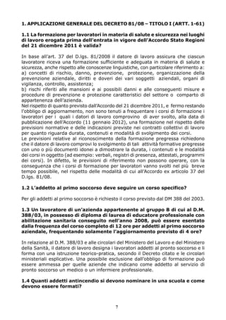 1. APPLICAZIONE GENERALE DEL DECRETO 81/08 – TITOLO I (ARTT. 1-61)
1.1 La formazione per lavoratori in materia di salute e sicurezza nei luoghi
di lavoro erogata prima dell’entrata in vigore dell’Accordo Stato Regioni
del 21 dicembre 2011 è valida?
In base all’art. 37 del D.lgs. 81/2008 il datore di lavoro assicura che ciascun
lavoratore riceva una formazione sufficiente e adeguata in materia di salute e
sicurezza, anche rispetto alle conoscenze linguistiche, con particolare riferimento a:
a) concetti di rischio, danno, prevenzione, protezione, organizzazione della
prevenzione aziendale, diritti e doveri dei vari soggetti aziendali, organi di
vigilanza, controllo, assistenza;
b) rischi riferiti alle mansioni e ai possibili danni e alle conseguenti misure e
procedure di prevenzione e protezione caratteristici del settore o comparto di
appartenenza dell’azienda.
Nel rispetto di quanto previsto dall’Accordo del 21 dicembre 2011, e fermo restando
l’obbligo di aggiornamento, non sono tenuti a frequentare i corsi di formazione i
lavoratori per i quali i datori di lavoro comprovino di aver svolto, alla data di
pubblicazione dell’Accordo (11 gennaio 2012), una formazione nel rispetto delle
previsioni normative e delle indicazioni previste nei contratti collettivi di lavoro
per quanto riguarda durata, contenuti e modalità di svolgimento dei corsi.
Le previsioni relative al riconoscimento della formazione pregressa richiedono
che il datore di lavoro comprovi lo svolgimento di tali attività formative pregresse
con uno o più documenti idonei a dimostrare la durata, i contenuti e le modalità
dei corsi in oggetto (ad esempio: verbali, registri di presenza, attestati, programmi
dei corsi). In difetto, le previsioni di riferimento non possono operare, con la
conseguenza che i corsi di formazione per lavoratori vanno svolti nel più breve
tempo possibile, nel rispetto delle modalità di cui all’Accordo ex articolo 37 del
D.lgs. 81/08.
1.2 L’addetto al primo soccorso deve seguire un corso specifico?
Per gli addetti al primo soccorso è richiesto il corso previsto dal DM 388 del 2003.
1.3 Un lavoratore di un’azienda appartenente al gruppo B di cui al D.M.
388/03, in possesso di diploma di laurea di educatore professionale con
abilitazione sanitaria conseguito nell’anno 2008, può essere esentato
dalla frequenza del corso completo di 12 ore per addetti al primo soccorso
aziendale, frequentando solamente l’aggiornamento previsto di 4 ore?
In relazione al D.M. 388/03 e alle circolari del Ministero del Lavoro e del Ministero
della Sanità, il datore di lavoro designa i lavoratori addetti al pronto soccorso e li
forma con una istruzione teorico-pratica, secondo il Decreto citato e le circolari
ministeriali esplicative. Una possibile esclusione dall’obbligo di formazione può
essere ammessa per quelle aziende che indicano come addetto al servizio di
pronto soccorso un medico o un infermiere professionale.
1.4 Quanti addetti antincendio si devono nominare in una scuola e come
devono essere formati?
7
 