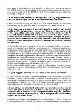 Fatta salva la valutazione dei rischi specifica, si ritiene opportuno avere almeno
due addetti antincendio per ogni plesso. Per gli addetti antincendio la formazione
deve essere conforme al DM 10/03/98. A tal fine, si suggerisce di rivolgersi al
Comando dei Vigili del Fuoco.
1.5 Ho frequentato il corso per RSPP (moduli A, B e C), l’aggiornamento
è da fare entro cinque anni dalla data di rilascio degli attestati?
L’aggiornamento è previsto solo per il modulo B e deve essere completato nel
quinquennio che decorre dalla data di acquisizione del credito formativo.
1.6 Sottopongo una serie di quesiti inerenti la realtà degli stabili
residenziali in condominio, aventi un solo lavoratore con mansioni di
portiere e/o addetto alle pulizie delle parti condominiali dello stabile. Ai
sensi del Decreto 81/08 chi è il datore di lavoro? Il Condominio o
l’amministratore condominiale pro tempore? Quali obblighi ha questo
specifico datore di lavoro? In relazione alla formazione del dipendente,
il datore di lavoro ha l’obbligo di servirsi di uno degli enti paritetici presenti
sul territorio?
Si ritiene che, nel caso prospettato, il DL sia individuabile nell’amministratore
condominiale pro tempore. Qualora il lavoratore rientri nel campo di applicazione
del contratto collettivo dei proprietari dei fabbricati trovano applicazione gli obblighi
di formazione e informazione di cui agli art 36 e 37 del decreto 81/08. A tale
lavoratore devono essere forniti i necessari DPI in relazione alle effettive mansioni
assegnate e qualora vengano fornite attrezzature di lavoro queste ultime dovranno
rispondere alle disposizioni indicate al Titolo III del succitato decreto. Qualora il
lavoratore non rientrasse nel contratto citato, lo stesso viene a definirsi come
lavoratore ai sensi dell’art. 2 comma 1 lettera a) e, pertanto, sono a carico del DL
tutti gli obblighi del Decreto 81/08 (VDR, RSPP, MC...).
La formazione dei lavoratori deve avvenire in collaborazione con gli organismi
paritetici, ove presenti nel settore e nel territorio in cui si svolge l’attività del
datore di lavoro.
1.7 Quali soggetti possono erogare i corsi stress lavoro correlato?
La formazione dei lavoratori in materia di salute e sicurezza del lavoro e non solo
in materia di stress lavoro correlato può essere erogata dal datore di lavoro o da
persone da lui incaricate in possesso di adeguate competenze (Si veda l’Accordo
Stato Regioni n. 221 del 21/12/2011). I docenti formatori devono possedere i
requisiti previsti dal Decreto Interministeriale del 6 marzo 2013.
1.8 Una ditta, i cui dipendenti saltuariamente si mettono alla guida di
autoveicoli (per la cui guida è sufficiente la patente B) per eseguire
«commissioni di lavoro», deve obbligatoriamente disporre i controlli
alcolemici prescritti dalla Legge 125/2001 e dettagliati dall’Accordo Stato
Regioni del 16 marzo 2006?
L’allegato I dell’Accordo Stato-Regioni del 16 marzo 2006, n. 2540 fa riferimento
a «mansioni inerenti [...] attività di trasporto» tra le quali vi sono anche gli «addetti
8
 