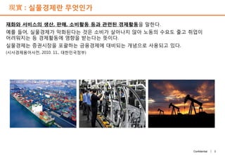 3Confidential |
現實 : 실물경제란 무엇인가
재화와 서비스의 생산, 판매, 소비활동 등과 관련된 경제활동을 말한다.
예를 들어, 실물경제가 악화된다는 것은 소비가 살아나지 않아 노동의 수요도 줄고 취업이
어려워지는 등 경제활동에 영향을 받는다는 뜻이다.
실물경제는 증권시장을 포괄하는 금융경제에 대비되는 개념으로 사용되고 있다.
(시사경제용어사전, 2010. 11., 대한민국정부)
 