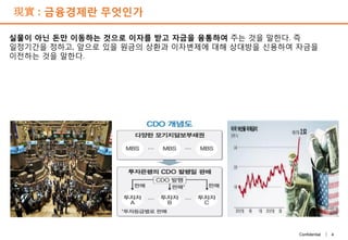 4Confidential |
現實 : 금융경제란 무엇인가
실물이 아닌 돈만 이동하는 것으로 이자를 받고 자금을 융통하여 주는 것을 말한다. 즉
일정기간을 정하고, 앞으로 있을 원금의 상환과 이자변제에 대해 상대방을 신용하여 자금을
이전하는 것을 말한다.
 