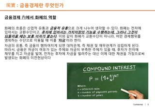 5Confidential |
現實 : 금융경제란 무엇인가
금융경제 內에서 화폐의 역할
화폐의 흐름은 산업적 유통과 금융적 유통으로 크게 나누어 생각할 수 있다. 화폐는 전자에
있어서는 교환수단이고, 후자에 있어서는 가치저장의 기능을 수행하는데, 그러나 그것이
되돌아올 때는 보통 이자가 붙는다. 이와 같이 화폐가 교환수단이 아니라, 어떤 경제행위를
영위하는 수단으로 이용될 때 이를 ‘자금’이라 한다.
자금의 유통, 즉 금융이 행하여지게 되면 대차관계, 즉 채권 및 채무관계가 성립하게 된다.
따라서, 금융은 자금이 여유가 있는 주체와 자금이 부족한 주체가 있을 때, 후자가 전자에
채무를 지고 자금을 빌며, 전자는 후자에 자금을 빌려주는 대신 이에 대한 채권을 가짐으로써
발생되는 화폐의 이전현상이다
 