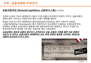 6Confidential |
現實 : 금융경제란 무엇인가
금융자본주의 [financial capitalism, 金融資本主義] (두산백과)
자본의 소유와 기능이 분화되어 신용(信用)과 금융(金融)부문의 비중이 커지고, 금융자본의
경제지배가 나타나는 자본주의의 발전 단계나 형태를 말한다.
독일의 마르크스주의 경제학자인 힐퍼딩(Rudolf Hilferding, 1877~1941)이 1910년
<금융자본론(Das Finanzkapital)>에서 자본주의가 자유경쟁이 지배하는 산업자본주의의
단계에서 은행과 산업자본의 융합에 따른 금융자본주의로 변화하고 있다고 주장한 뒤,
독점자본주의의 특징을 나타내는 개념으로 널리 사용되었다.
오늘날에는 제조업 상품의 생산이나 교역보다는 금융 상품의 거래를 통한 이윤 창출의
규모가 더 커지고, 금융시장이 세계화하고 있는 현대 경제의 특징을 나타내는 개념으로
새롭게 강조되어 쓰이고 있다.
 