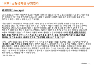 7Confidential |
現實 : 금융경제란 무엇인가
레버리지(Leverage)
고대 그리스의 수학자 아르키메데스는 “적당한 지렛대만 있으면 지구라도 들어 올리겠다”고 했다. 작은 힘을
큰 힘으로 바꾸는 막대 장치(지렛대, lever)는 고대 이집트에서 거대한 돌을 옮겨 피라미드를 쌓게 했다.
지렛대의 원리는 경제나 금융에서도 관철된다.
어떤 사람이 100만원으로 주식을 샀다고 하자. 한 달 후 주가가 20% 상승해 보유한 주식을 팔아 현금
120만원을 얻었다면, 투자수익률은 20%가 된다. 만약 이 사람이 자신의 돈 100만원에 더해 은행으로부터
400만원을 연리 12%의 금리로 빌린 뒤 총 500만원으로 같은 주식에 투자를 했다면? 한 달 후 주식을
처분하면 600만원의 현금이 들어온다. 은행에서 빌린 돈 400만원과 한 달 동안의 이자 4만원을 갚고 나면
수중에 196만원이 남는다. 즉 투자수익률이 96%로 올라간다. 경제학자들은 이처럼 다른 사람으로부터
빌린 돈을 지렛대 삼아 자기자본의 투자수익률을 높이는 것을 ‘레버리지(지렛대) 효과’라고
부르며, 자기자본 대비 총투자금액을 ‘레버리지 비율’이라고 정의한다.
그러나 공짜 점심은 없는 법이다. 레버리지가 이익을 크게 늘릴 기회를 제공하는 것은 사실이지만 여기에는
‘투자한 자산의 가격이 상승해야 한다’는 전제가 필요하다. 레버리지에는 손실을 키울 위험도 수반한다. 주가가
20% 떨어지는 상황을 상정해 보자. 자기 돈 100만원만으로 투자를 할 경우에는 원금이 80만원으로 줄어
투자수익률은 마이너스 20%가 되고, 20만원만 손해를 본다. 그러나 레버리지 비율이 5일 때에는 손해가 훨씬
커진다. 총 투자금 500만원이 400만원으로 줄어들고, 은행에 원리금 404만원을 갚기 위해서는 투자원금을
모두 날리고도 4만원을 더 가져와야 한다.
(경향신문, 2008.12)
 
