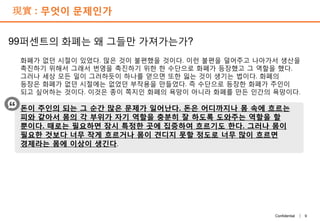 9Confidential |
現實 : 무엇이 문제인가
99퍼센트의 화폐는 왜 그들만 가져가는가?
화폐가 없던 시절이 있었다. 많은 것이 불편했을 것이다. 이런 불편을 덜어주고 나아가서 생산을
촉진하기 위해서 그래서 번영을 촉진하기 위한 한 수단으로 화폐가 등장했고 그 역할을 했다.
그러나 세상 모든 일이 그러하듯이 하나를 얻으면 또한 잃는 것이 생기는 법이다. 화폐의
등장은 화폐가 없던 시절에는 없었던 부작용을 만들었다. 즉 수단으로 등장한 화폐가 주인이
되고 싶어하는 것이다. 이것은 종이 쪽지인 화폐의 욕망이 아니라 화폐를 만든 인간의 욕망이다.
돈이 주인의 되는 그 순간 많은 문제가 일어난다. 돈은 어디까지나 몸 속에 흐르는
피와 같아서 몸의 각 부위가 자기 역할을 충분히 잘 하도록 도와주는 역할을 할
뿐이다. 때로는 필요하면 잠시 특정한 곳에 집중하여 흐르기도 한다. 그러나 몸이
필요한 것보다 너무 작게 흐르거나 몸이 견디지 못할 정도로 너무 많이 흐르면
경제라는 몸에 이상이 생긴다.
 