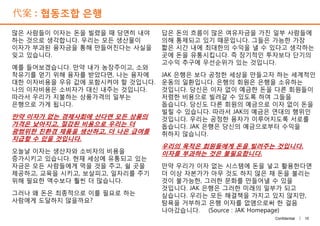 代案 : 협동조합 은행
많은 사람들이 이자는 돈을 빌렸을 때 당연히 내야
하는 것으로 생각합니다. 우리는 모든 생산물이
이자가 부과된 융자금을 통해 만들어진다는 사실을
잊고 있습니다.
예를 들어보겠습니다. 만약 내가 농장주이고, 소와
착유기를 얻기 위해 융자를 받았다면, 나는 융자에
대한 이자비용을 우유 값에 포함시켜야 할 것입니다.
나의 이자비용은 소비자가 대신 내주는 것입니다.
따라서 우리가 지불하는 상품가격의 일부는
은행으로 가게 됩니다.
만약 이자가 없는 경제사회에 산다면 모든 상품의
가격은 낮아지고, 절감된 비용으로 우리는 더
광범위한 친환경 제품을 생산하고, 더 나은 급여를
지급할 수 있을 것입니다.
오늘날 이자는 생산자와 소비자의 비용을
증가시키고 있습니다. 현재 세상에 유통되고 있는
자금은 모든 사람들에게 먹을 것을 주고, 쉴 곳을
제공하고, 교육을 시키고, 보살피고, 일자리를 주기
위해 필요한 액수보다 훨씬 더 많습니다.
그러나 왜 돈은 최종적으로 이를 필요로 하는
사람에게 도달하지 않을까요?
답은 돈의 흐름이 많은 여유자금을 가진 일부 사람들에
의해 통제되고 있기 때문입니다. 그들은 가능한 가장
짧은 시간 내에 최대한의 수익을 낼 수 있다고 생각하는
곳에 돈을 유통시킵니다. 즉 장기적인 투자보다 단기의
고수익 추구에 우선순위가 있는 것입니다.
JAK 은행은 보다 공정한 세상을 만들고자 하는 세계적인
운동의 일환입니다. 은행의 회원은 은행을 소유하는
것입니다. 당신은 이자 없이 예금한 돈을 다른 회원들이
저렴한 비용으로 빌려갈 수 있도록 하여 그들을
돕습니다. 당신도 다른 회원의 예금으로 이자 없이 돈을
빌릴 수 있습니다. 따라서 JAK의 예금은 연대의 행위인
것입니다. 우리는 공정한 융자가 이루어지도록 서로를
돕습니다. JAK 은행은 당신의 예금으로부터 수익을
취하지 않습니다.
우리의 목적은 회원들에게 돈을 빌려주는 것입니다.
이자를 부과하는 것은 불필요합니다.
만약 우리가 이자 없는 시스템에 돈을 넣고 활용한다면
더 이상 자본가가 아무 것도 하지 않은 채 돈을 불리는
것이 불가능한, 그러한 문화를 만들어낼 수 있을
것입니다. JAK 은행은 그러한 미래의 일부가 되고
싶습니다. 우리는 모든 해결책을 가지고 있지 않지만,
탐욕을 거부하고 은행 이자를 없앰으로써 한 걸음
나아갔습니다. (Source : JAK Homepage)
10Confidential |
많은 사람들이 이자는 돈을 빌렸을 때 당연히 내야
하는 것으로 생각합니다. 우리는 모든 생산물이
이자가 부과된 융자금을 통해 만들어진다는 사실을
잊고 있습니다.
예를 들어보겠습니다. 만약 내가 농장주이고, 소와
착유기를 얻기 위해 융자를 받았다면, 나는 융자에
대한 이자비용을 우유 값에 포함시켜야 할 것입니다.
나의 이자비용은 소비자가 대신 내주는 것입니다.
따라서 우리가 지불하는 상품가격의 일부는
은행으로 가게 됩니다.
만약 이자가 없는 경제사회에 산다면 모든 상품의
가격은 낮아지고, 절감된 비용으로 우리는 더
광범위한 친환경 제품을 생산하고, 더 나은 급여를
지급할 수 있을 것입니다.
오늘날 이자는 생산자와 소비자의 비용을
증가시키고 있습니다. 현재 세상에 유통되고 있는
자금은 모든 사람들에게 먹을 것을 주고, 쉴 곳을
제공하고, 교육을 시키고, 보살피고, 일자리를 주기
위해 필요한 액수보다 훨씬 더 많습니다.
그러나 왜 돈은 최종적으로 이를 필요로 하는
사람에게 도달하지 않을까요?
답은 돈의 흐름이 많은 여유자금을 가진 일부 사람들에
의해 통제되고 있기 때문입니다. 그들은 가능한 가장
짧은 시간 내에 최대한의 수익을 낼 수 있다고 생각하는
곳에 돈을 유통시킵니다. 즉 장기적인 투자보다 단기의
고수익 추구에 우선순위가 있는 것입니다.
JAK 은행은 보다 공정한 세상을 만들고자 하는 세계적인
운동의 일환입니다. 은행의 회원은 은행을 소유하는
것입니다. 당신은 이자 없이 예금한 돈을 다른 회원들이
저렴한 비용으로 빌려갈 수 있도록 하여 그들을
돕습니다. 당신도 다른 회원의 예금으로 이자 없이 돈을
빌릴 수 있습니다. 따라서 JAK의 예금은 연대의 행위인
것입니다. 우리는 공정한 융자가 이루어지도록 서로를
돕습니다. JAK 은행은 당신의 예금으로부터 수익을
취하지 않습니다.
우리의 목적은 회원들에게 돈을 빌려주는 것입니다.
이자를 부과하는 것은 불필요합니다.
만약 우리가 이자 없는 시스템에 돈을 넣고 활용한다면
더 이상 자본가가 아무 것도 하지 않은 채 돈을 불리는
것이 불가능한, 그러한 문화를 만들어낼 수 있을
것입니다. JAK 은행은 그러한 미래의 일부가 되고
싶습니다. 우리는 모든 해결책을 가지고 있지 않지만,
탐욕을 거부하고 은행 이자를 없앰으로써 한 걸음
나아갔습니다. (Source : JAK Homepage)
 