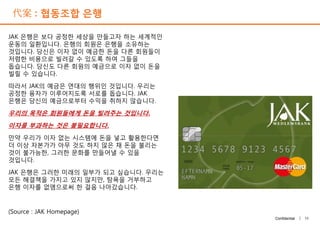 代案 : 협동조합 은행
JAK 은행은 보다 공정한 세상을 만들고자 하는 세계적인
운동의 일환입니다. 은행의 회원은 은행을 소유하는
것입니다. 당신은 이자 없이 예금한 돈을 다른 회원들이
저렴한 비용으로 빌려갈 수 있도록 하여 그들을
돕습니다. 당신도 다른 회원의 예금으로 이자 없이 돈을
빌릴 수 있습니다.
따라서 JAK의 예금은 연대의 행위인 것입니다. 우리는
공정한 융자가 이루어지도록 서로를 돕습니다. JAK
은행은 당신의 예금으로부터 수익을 취하지 않습니다.
우리의 목적은 회원들에게 돈을 빌려주는 것입니다.
이자를 부과하는 것은 불필요합니다.
만약 우리가 이자 없는 시스템에 돈을 넣고 활용한다면
더 이상 자본가가 아무 것도 하지 않은 채 돈을 불리는
것이 불가능한, 그러한 문화를 만들어낼 수 있을
것입니다.
JAK 은행은 그러한 미래의 일부가 되고 싶습니다. 우리는
모든 해결책을 가지고 있지 않지만, 탐욕을 거부하고
은행 이자를 없앰으로써 한 걸음 나아갔습니다.
(Source : JAK Homepage)
11Confidential |
JAK 은행은 보다 공정한 세상을 만들고자 하는 세계적인
운동의 일환입니다. 은행의 회원은 은행을 소유하는
것입니다. 당신은 이자 없이 예금한 돈을 다른 회원들이
저렴한 비용으로 빌려갈 수 있도록 하여 그들을
돕습니다. 당신도 다른 회원의 예금으로 이자 없이 돈을
빌릴 수 있습니다.
따라서 JAK의 예금은 연대의 행위인 것입니다. 우리는
공정한 융자가 이루어지도록 서로를 돕습니다. JAK
은행은 당신의 예금으로부터 수익을 취하지 않습니다.
우리의 목적은 회원들에게 돈을 빌려주는 것입니다.
이자를 부과하는 것은 불필요합니다.
만약 우리가 이자 없는 시스템에 돈을 넣고 활용한다면
더 이상 자본가가 아무 것도 하지 않은 채 돈을 불리는
것이 불가능한, 그러한 문화를 만들어낼 수 있을
것입니다.
JAK 은행은 그러한 미래의 일부가 되고 싶습니다. 우리는
모든 해결책을 가지고 있지 않지만, 탐욕을 거부하고
은행 이자를 없앰으로써 한 걸음 나아갔습니다.
(Source : JAK Homepage)
 