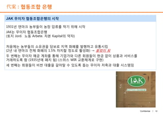 代案 : 협동조합 은행
1931년 덴마크 농부들이 농장 압류를 막기 위해 시작
JAK는 무이자 협동조합은행
(토지 Jord. 노동 Arbete. 자본 Kapital의 약자)
처음에는 농부들의 소유권을 담보로 지역 화폐를 발행하고 유통시킴
(2년 내 덴마크 전체 화폐의 1.5% 차지할 정도로 활성화) → 불법이 됨
두 번째는 무이자 예금 계좌를 통해 기업가와 다른 회원들이 현금 없이 상품과 서비스를
거래하도록 함 (1935년에 폐지 됨) (스위스 WIR 교환체계로 구현)
세 번째는 회원들이 비싼 대출을 갈아탈 수 있도록 돕는 무이자 저축과 대출 시스템임
JAK 무이자 협동조합은행의 시작
12Confidential |
1931년 덴마크 농부들이 농장 압류를 막기 위해 시작
JAK는 무이자 협동조합은행
(토지 Jord. 노동 Arbete. 자본 Kapital의 약자)
처음에는 농부들의 소유권을 담보로 지역 화폐를 발행하고 유통시킴
(2년 내 덴마크 전체 화폐의 1.5% 차지할 정도로 활성화) → 불법이 됨
두 번째는 무이자 예금 계좌를 통해 기업가와 다른 회원들이 현금 없이 상품과 서비스를
거래하도록 함 (1935년에 폐지 됨) (스위스 WIR 교환체계로 구현)
세 번째는 회원들이 비싼 대출을 갈아탈 수 있도록 돕는 무이자 저축과 대출 시스템임
 