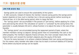 代案 : 협동조합 은행
JAK 저축 포인트 개요
Savings points are used to ensure the sustainability of the system.
In JAK's accounts, instead of interest, the member matures saving points; the savings points
system depends on how much a member has in the pre-saving period, before receiving an
eventual loan, or in the after-saving period, when to repay the loan.
The "savings points" are accumulated in the process of "pre-saving", before applying for a loan,
and used during the refund. The calculation of "points" is "corrected" by the saving factor, this
parameter is usually between 0.8 and 1, whose function is to adjust the value in the case of low
liquidity.
The "savings points" are accumulated during the repayment period of loans, where the
member maintains savings as deposit. Savings points have no convertibility into cash or any
other property. The member's deposits finance all loans, this main concept means that, the
stock of loans can't exceed the member's deposits plus the equity of the bank.
The aim for every borrower is to achieve a balance between their own saving and borrowing.
For this reason, every member who takes a loan has to reach a minimum balance of 0 Saving
Points before any bound savings can be repaid.
17Confidential |
Savings points are used to ensure the sustainability of the system.
In JAK's accounts, instead of interest, the member matures saving points; the savings points
system depends on how much a member has in the pre-saving period, before receiving an
eventual loan, or in the after-saving period, when to repay the loan.
The "savings points" are accumulated in the process of "pre-saving", before applying for a loan,
and used during the refund. The calculation of "points" is "corrected" by the saving factor, this
parameter is usually between 0.8 and 1, whose function is to adjust the value in the case of low
liquidity.
The "savings points" are accumulated during the repayment period of loans, where the
member maintains savings as deposit. Savings points have no convertibility into cash or any
other property. The member's deposits finance all loans, this main concept means that, the
stock of loans can't exceed the member's deposits plus the equity of the bank.
The aim for every borrower is to achieve a balance between their own saving and borrowing.
For this reason, every member who takes a loan has to reach a minimum balance of 0 Saving
Points before any bound savings can be repaid.
 