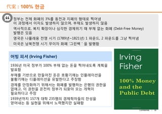 代案 : 100% 현금
정부는 전체 화폐의 3%를 동전과 지폐의 형태로 찍어냄
이 과정에서 이자도 발생하지 않으며, 부채도 발생하지 않음
역사적으로, 복지 확장이나 심각한 경제위기 때 부채 없는 화폐 (Debt-Free Money)
발행은 있음
영국은 나폴레옹 전쟁 시기 (1789년~1821년) 1 파운드, 2 파운드를 그냥 찍어냄
미국은 남북전쟁 시기 무이자 화폐 ‘그린백＇을 발행함
어빙 피셔 (Irving Fisher)
30Confidential |
1936년 미국 정부가 100% 부채 없는 돈을 찍어내도록 계획을
발표함
부채를 기반으로 만들어진 돈은 호황기에는 인플레이션을
불황기에는 디플레이션을 유발한다고 주장함
경제를 안정화하기 위해서는 화폐를 발행하는 은행의 권한을
없애고, 이 권한을 온전히 정부가 되찾아 오는 개혁이
필요하다고 주장
1939년까지 157개 대학 235명의 경제학자들의 찬성을
얻어내는 등 실현을 위해서 노력했지만 실패함
어빙 피셔 (Irving Fisher)
 
