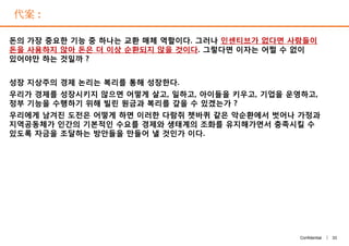 代案 :
돈의 가장 중요한 기능 중 하나는 교환 매체 역할이다. 그러나 인센티브가 없다면 사람들이
돈을 사용하지 않아 돈은 더 이상 순환되지 않을 것이다. 그렇다면 이자는 어쩔 수 없이
있어야만 하는 것일까 ?
성장 지상주의 경제 논리는 복리를 통해 성장한다.
우리가 경제를 성장시키지 않으면 어떻게 살고, 일하고, 아이들을 키우고, 기업을 운영하고,
정부 기능을 수행하기 위해 빌린 원금과 복리를 갚을 수 있겠는가 ?
우리에게 남겨진 도전은 어떻게 하면 이러한 다람쥐 쳇바퀴 같은 악순환에서 벗어나 가정과
지역공동체가 인간의 기본적인 수요를 경제와 생태계의 조화를 유지해가면서 충족시킬 수
있도록 자금을 조달하는 방안들을 만들어 낼 것인가 이다.
33Confidential |
돈의 가장 중요한 기능 중 하나는 교환 매체 역할이다. 그러나 인센티브가 없다면 사람들이
돈을 사용하지 않아 돈은 더 이상 순환되지 않을 것이다. 그렇다면 이자는 어쩔 수 없이
있어야만 하는 것일까 ?
성장 지상주의 경제 논리는 복리를 통해 성장한다.
우리가 경제를 성장시키지 않으면 어떻게 살고, 일하고, 아이들을 키우고, 기업을 운영하고,
정부 기능을 수행하기 위해 빌린 원금과 복리를 갚을 수 있겠는가 ?
우리에게 남겨진 도전은 어떻게 하면 이러한 다람쥐 쳇바퀴 같은 악순환에서 벗어나 가정과
지역공동체가 인간의 기본적인 수요를 경제와 생태계의 조화를 유지해가면서 충족시킬 수
있도록 자금을 조달하는 방안들을 만들어 낼 것인가 이다.
 