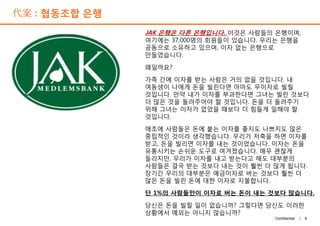 代案 : 협동조합 은행
JAK 은행은 다른 은행입니다. 이것은 사람들의 은행이며,
여기에는 37,000명의 회원들이 있습니다. 우리는 은행을
공동으로 소유하고 있으며, 이자 없는 은행으로
만들었습니다.
왜일까요?
가족 간에 이자를 받는 사람은 거의 없을 것입니다. 내
여동생이 나에게 돈을 빌린다면 아마도 무이자로 빌릴
것입니다. 만약 내가 이자를 부과한다면 그녀는 빌린 것보다
더 많은 것을 돌려주어야 할 것입니다. 돈을 더 돌려주기
위해 그녀는 이자가 없었을 때보다 더 힘들게 일해야 할
것입니다.
애초에 사람들은 돈에 붙는 이자를 좋지도 나쁘지도 않은
중립적인 것이라 생각했습니다. 우리가 저축을 하면 이자를
받고, 돈을 빌리면 이자를 내는 것이었습니다. 이자는 돈을
유통시키는 손쉬운 도구로 여겨졌습니다. 매우 괜찮게
들리지만, 우리가 이자를 내고 받는다고 해도 대부분의
사람들은 결국 받는 것보다 내는 것이 훨씬 더 많게 됩니다.
장기간 우리의 대부분은 예금이자로 버는 것보다 훨씬 더
많은 돈을 빌린 돈에 대한 이자로 지불합니다.
단 1%의 사람들만이 이자로 버는 돈이 내는 것보다 많습니다.
당신은 돈을 빌릴 일이 없습니까? 그렇다면 당신도 이러한
상황에서 예외는 아니지 않습니까?
9Confidential |
JAK 은행은 다른 은행입니다. 이것은 사람들의 은행이며,
여기에는 37,000명의 회원들이 있습니다. 우리는 은행을
공동으로 소유하고 있으며, 이자 없는 은행으로
만들었습니다.
왜일까요?
가족 간에 이자를 받는 사람은 거의 없을 것입니다. 내
여동생이 나에게 돈을 빌린다면 아마도 무이자로 빌릴
것입니다. 만약 내가 이자를 부과한다면 그녀는 빌린 것보다
더 많은 것을 돌려주어야 할 것입니다. 돈을 더 돌려주기
위해 그녀는 이자가 없었을 때보다 더 힘들게 일해야 할
것입니다.
애초에 사람들은 돈에 붙는 이자를 좋지도 나쁘지도 않은
중립적인 것이라 생각했습니다. 우리가 저축을 하면 이자를
받고, 돈을 빌리면 이자를 내는 것이었습니다. 이자는 돈을
유통시키는 손쉬운 도구로 여겨졌습니다. 매우 괜찮게
들리지만, 우리가 이자를 내고 받는다고 해도 대부분의
사람들은 결국 받는 것보다 내는 것이 훨씬 더 많게 됩니다.
장기간 우리의 대부분은 예금이자로 버는 것보다 훨씬 더
많은 돈을 빌린 돈에 대한 이자로 지불합니다.
단 1%의 사람들만이 이자로 버는 돈이 내는 것보다 많습니다.
당신은 돈을 빌릴 일이 없습니까? 그렇다면 당신도 이러한
상황에서 예외는 아니지 않습니까?
 