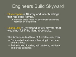 Engineers Build Skyward
• Skyscrapers = 10 story and taller buildings
that had steel frames.
• Provided office space for cities that had no more
room left on the ground.
• Elisha Otis = Developed safety elevator that
would not fall if the lifting rope broke.
• The American Institute of Architecture-1857
– Required education and licensing to become
and architect.
– Built schools, libraries, train stations, residents
and office buildings.
 