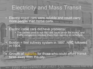 Electricity and Mass Transit
• Electric street cars were reliable and could carry
more people than horse carts.
• Electric cable cars did have problems:
• The cables used to run the cars could block fire trucks, and
traffic congestion blocked them from running on schedule.
• Boston = first subway system in 1897. NYC followed
in 1904.
• Growth of suburbs for those who could afford transit
fares away from the city.
 