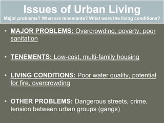 Issues of Urban Living
Major problems? What are tenements? What were the living conditions?
• MAJOR PROBLEMS: Overcrowding, poverty, poor
sanitation
• TENEMENTS: Low-cost, multi-family housing
• LIVING CONDITIONS: Poor water quality, potential
for fire, overcrowding
• OTHER PROBLEMS: Dangerous streets, crime,
tension between urban groups (gangs)
 