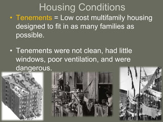 Housing Conditions
• Tenements = Low cost multifamily housing
designed to fit in as many families as
possible.
• Tenements were not clean, had little
windows, poor ventilation, and were
dangerous.
 