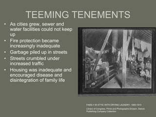 TEEMING TENEMENTS
• As cities grew, sewer and
water facilities could not keep
up
• Fire protection became
increasingly inadequate
• Garbage piled up in streets
• Streets crumbled under
increased traffic
• Housing was inadequate and
encouraged disease and
disintegration of family life
FAMILY IN ATTIC WITH DRYING LAUNDRY, 1900-1910
Library of Congress, Prints and Photographs Division, Detroit
Publishing Company Collection
 