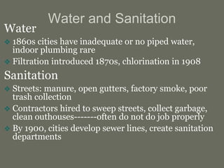 Water and Sanitation
Water
 1860s cities have inadequate or no piped water,
indoor plumbing rare
 Filtration introduced 1870s, chlorination in 1908
Sanitation
 Streets: manure, open gutters, factory smoke, poor
trash collection
 Contractors hired to sweep streets, collect garbage,
clean outhouses-------often do not do job properly
 By 1900, cities develop sewer lines, create sanitation
departments
 