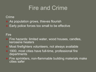 Fire and Crime
Crime
 As population grows, thieves flourish
 Early police forces too small to be effective
Fire
 Fire hazards: limited water, wood houses, candles,
kerosene heaters
 Most firefighters volunteers, not always available
 1900, most cities have full-time, professional fire
departments
 Fire sprinklers, non-flammable building materials make
cities safer
 