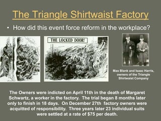 The Triangle Shirtwaist Factory
• How did this event force reform in the workplace?
Max Blank and Isaac Harris,
owners of the Triangle
Shirtwaist Company
The Owners were indicted on April 11th in the death of Margaret
Schwartz, a worker in the factory. The trial began 8 months later
only to finish in 18 days. On December 27th factory owners were
acquitted of responsibility. Three years later 23 individual suits
were settled at a rate of $75 per death.
 