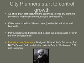 City Planners start to control
growth
• As cities grew, architectural firms expanded to offer city planning
services to make cities more functional and beautiful.
• Cities were zoned for different uses. (residential, industrial and
financial)
• Parks, boulevards, buildings and electric street lights were a few of
the new developments.
• Frederick Law Olmstead = Designed Philadelphia’s Fairmount Park,
NYC’s Central Park, and similar parks in Detroit, Washington D.C.,
and California.
 