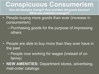 Conspicuous Consumerism
How did lifestyles change? How available did goods become?
What new amenities emerged?
• People buying more goods than ever (increase in
consumerism)
– Purchasing goods for the purpose of impressing
others
• People are able to buy more than they ever have in
the past
– People now working for wages (instead of on
farms)
• NEW AMENITIES: Department stores, advertising,
mail-order catalogs
 