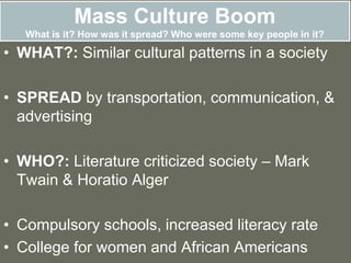 Mass Culture Boom
What is it? How was it spread? Who were some key people in it?
• WHAT?: Similar cultural patterns in a society
• SPREAD by transportation, communication, &
advertising
• WHO?: Literature criticized society – Mark
Twain & Horatio Alger
• Compulsory schools, increased literacy rate
• College for women and African Americans
 