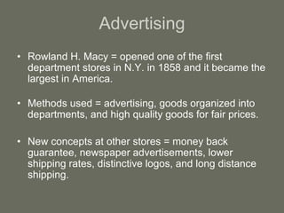 Advertising
• Rowland H. Macy = opened one of the first
department stores in N.Y. in 1858 and it became the
largest in America.
• Methods used = advertising, goods organized into
departments, and high quality goods for fair prices.
• New concepts at other stores = money back
guarantee, newspaper advertisements, lower
shipping rates, distinctive logos, and long distance
shipping.
 