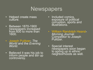 Newspapers
• Helped create mass
culture.
• Between 1870-1900
newspapers increased
from 600 to more than
1600.
• Joseph Pulitzer- The
World and the Evening
World.
• Believed it was his job to
inform people and stir up
controversy.
• Included comics,
exposure of political
corruption, sports and
illustrations.
• William Randolph Hearst-
Morning Journal.
Competitor to Joseph
Pulitzer.
• Special interest
newspapers soon began
to spring up in ethnic
neighborhoods as well.
 