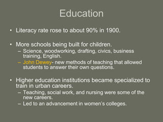 Education
• Literacy rate rose to about 90% in 1900.
• More schools being built for children.
– Science, woodworking, drafting, civics, business
training, English.
– John Dewey- new methods of teaching that allowed
students to answer their own questions.
• Higher education institutions became specialized to
train in urban careers.
– Teaching, social work, and nursing were some of the
new careers.
– Led to an advancement in women’s colleges.
 
